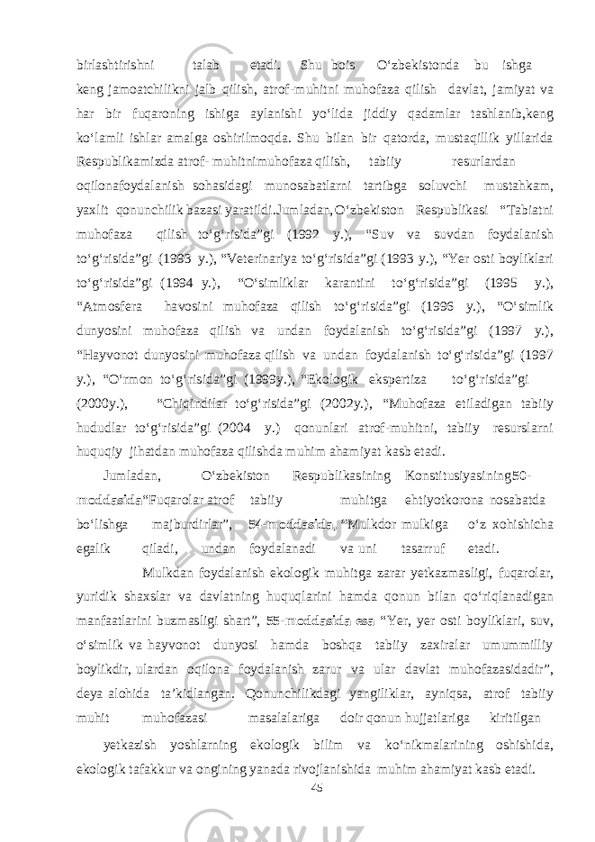 b irl asht iri shn i t a l a b e t a d i. Shu b ois О‘z be k i s t on d a b u i shg a ke n g j am o a tchi l i k ni j a lb q ili sh , a t ro f - m uhi t ni m uho f a za q ilish d a v l a t , j am i yat v a h a r b ir f u q a r o ning i shig a a y l a ni shi yо‘li d a ji dd iy q a d am l a r t ashla n i b , ke n g k о‘l am li i shla r ama l g a o shi ril m o q d a . Shu b il a n b ir q a t o r d a , m u s t a q i llik yi ll a ri d a Re s p u b l i k am iz d a a t ro f - m u h i t ni m uho f a za q ili sh , t a b iiy re s u rl a r d a n o q ilona f oy d a l a nish s o h as i d ag i m u n o sa b a t l a rni t a r t i b g a s olu v chi m u s t a h k am , yax l it q o n u n chi l i k b a z as i yara t il d i.J u m l a d a n, О‘z be k i s t on Re s p u b l i k as i “ T a b i a t ni m u h o f a za q il i sh t о‘ g‘ ri s i d a”g i ( 19 9 2 y . ) , “ S u v v a s u v d a n f oy d a l a nish t о‘ g‘ ri s i d a”g i ( 1993 y . ) , “ Ve ter in a riya t о‘ g‘ ri s i d a”g i ( 1993 y . ) , “ Yer o s t i b oy l i k l a ri t о‘ g‘ ri s i d a”g i ( 1 994 y . ) , “ О‘ s i m li k l a r k a r a n t i ni t о‘ g‘ r i s i d a”g i ( 1995 y . ) , “ A t m o s fe r a h a v o s i n i m u h o f a za q ilish t о‘ g‘ ri s i d a”g i ( 1996 y . ) , “ О‘ s i m lik d u n yos ini m u h o f a za q ilish v a u n d a n f oy d a l a nish t о‘ g‘ ri s i d a”g i ( 1 997 y . ) , “ Ha y v on o t d u n yos ini m u h o f a za q ilish v a u n d a n f oy d a l a nish t о‘g‘ ri s i d a”g i ( 1997 y . ) , “ О‘r m on t о‘ g‘ ri s i d a”g i ( 1999y . ) , “ Ek olo g ik e k s pe r t iza t о‘ g‘ ri s i d a”g i ( 2000y . ) , “ Chi q in d il a r t о‘ g‘ ri s i d a”g i ( 2002y . ) , “ Mu h o f a za e t i l a d i ga n t a b iiy h u d u d l a r t о‘g‘ ri s i d a”g i ( 2004 y . ) q o n unl a ri a t ro f - m uhi t ni, t a b iiy re s u r s l a r n i hu q u q i y j i h a t d a n m u h o f a za q ili shd a m u h im a h am i yat k as b e t a d i. J u m l a d a n, О‘z be k i s t on Re s p u b l i k a s ining K on s t i t us i yas i n ing 50- m o d d a s i d a “ F u q a rol a r a t r of t a b i i y m u h i t g a e h t i yot k orona no sa b a t d a bо‘li shg a ma j b u r d irl a r ” , 54 - m o dd a s i d a, “ M ul k d or m u l k i g a о‘z x o h i shi cha ega lik q il a d i, u n d a n f oy d a l a n a d i v a u ni t asa r r u f e t a d i. M u l k d a n f oy d a l a nish e k olo g ik m u h i t g a z a r a r yet k a z mas li g i, f u q a rol a r, yur i d i k sha x s l a r v a d a v l a t n ing hu q u q l a r i ni h am d a q o n u n b il a n q о‘r i q l a n a d i ga n ma n f aa t l a r i ni b u z mas li g i sha r t ” , 5 5 - m o d d a s i d a e s a “ Yer , yer o s t i b oyli k l a ri, s u v , о‘ s i m lik v a h a y v on o t d u n yos i h am d a b o shq a t a b i i y z a x i r a l a r u m u mm ill i y b oyli k d ir, u l a r d a n o q il o na f oy d a l a nish z a r u r v a u l a r d a v l a t m u h o f a z as i d a d ir ” , de y a a lohi d a t a ’ k i d l a n ga n. Q o n u n chi l i k d ag i yang ili k l a r, a yn i q sa , a t rof t a b i i y m u h i t m u h o f a z as i masa l a l a ri g a d oir q o n u n hujj a t l a r i g a k iri t il ga n yet k a zish yoshla rning e k olo g ik b i l im v a k о‘ni k ma l a r i ning o shishi d a , e k olo g i k t a f a k k u r v a on g i n ing yana d a ri v ojl a n i shi d a m u h im a h am i yat k as b e t a d i. 45 