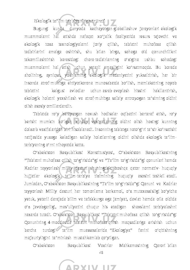 E k o l o g i k t a ’ l i m - t a r b i yani n g zarurati B u g u n g i k u n d a d u n yod a ke c ha yotga n g lo b a ll ashu v j a r ayon l a ri e k olo g i k m u amm ol a r n i h a l e t i shd a n a fa q a t x о‘ j a lik f a oli yat i d a re s u rs te j o v chi v a e k olo g ik t o za te x nolo g i yala r n i jor i y q ili sh , t a b i a t ni m uho f a za q ilish t a db irl a rini ama l g a o shi ri sh , shu b il a n b ir g a , s o h ag a oid q o n un chi l i k n i t a k o m ill asht irish b or as i d ag i cho r a -t a db irl a rning о‘zi g ina u shb u s o h a d ag i m u amm ol a r n i h a l e t ish u chu n yeta r l i emas li g ini k о‘r sa t mo q d a . B u b or a d a a h o l inin g , a yn i q sa , yoshla rning e k olo g ik ma d a ni yat ini yuk sa l t iri sh , h a r b i r in s on d a a t ro f - m uhi t g a e h t i yot k orona m u n o sa b a t d a b о‘li sh , mam l a k a t ning no yob t a b i a t ini ke l g u s i a v l o d l a r u chu n as r a b - a v a yl a sh h i ss i ni ha k ll a n t iri sh , e k olo g ik h ol a t ni yax shi l a sh v a a t ro f - m uhi t g a sa l b iy a n t ro p o gen t a ’ s ir n ing ol d ini olish as o s iy o m ill a r d a n d ir. T a b i a t d a rо‘y be rayotga n nox u sh h o d i sa l a r o q i b a t ini b a r t a r a f e t i sh , rо‘y be r i shi m u m k in b о‘l ga n b u n d a y v a zi yat l a rning ol d i n i olish h oz i r g i k unni n g d olz a rb v a zi f a l a ri d a n b iri h i s o b l a n a d i. I n s on n ing t a b i a t g a no t о‘ g‘ ri t a ’ s i r k о‘r sa t i shi n a t ij as i d a yuz ag a ke la d i ga n sa l b iy h ol a t l a r ning ol d ini oli shd a e k olo g ik t a ’ l i m - t a r b i yan ing о‘rni n i ho yat d a k a tt a . О‘z be k i s t on Re s p u b li k as i K o n s t i t us i yas i, О‘z be k i s t on Re s p u b li k as i n ing “ T a b i a t ni m u h o f a za q i l ish t о‘ g‘ ri s i d a ” g i v a “ T a ’lim t о‘ g‘ ri s i d a”g i q o n u nl a ri h am d a Ka d rl a r t a y yor l a sh m il l iy d as t uri shu n i n g de k , b o shq a q a t or n or ma t i v - hu q u q i y hujj a t l a r e k olo g i k t a ’li m - t a r b iya t izi m in i ng hu q u q iy as o s ini t ashk il e t a d i. J u m l a d a n, О‘z be k i s t on Re s p u b li k as i ning “ T a ’lim t о‘ g‘ ri s i d a”g i Q onuni v a Ka d rl a r t a y yor l a sh M i l liy d as t u r i h a r t o m onl am a b a r k am ol, о‘ z m u t a x ass i s li g i b о‘yi cha yet u k , yeta r l i d a r a j a d a b ilim v a t a f a k k u r g a eg a j am i yat , d a v l a t h am d a oila ol d i d a о‘z j a v o b ga r l i g i, mas ’ u li yat ini chuq u r his e t a d i ga n sha x s l a rni t a r b i yalashn i n a z a r d a t u t a d i. О‘z be k i s t on Re s p u b li k as i “ T a b i a t n i m u h o f a za q ilish t о‘ g‘ ri s i d a”g i Q onun i ning 4 - m o dd as i d a t a b i a t ni m u h o f a za q ilish ma q sa d l a ri g a e ri shi sh u chu n b a r cha t u r d ag i t a ’lim m u assasa l a ri d a “ Ek olo g i ya ” f a nini о‘ q i t i shn i ng ma j b u r iyli g i n i t a ’ m inl a sh m u s t a h k am l a b q о‘yil ga n. О‘z be k i s t on Re s p u b l i k as i V a z i rl a r M a h k amas in i ng Q a rori b il a n 46 
