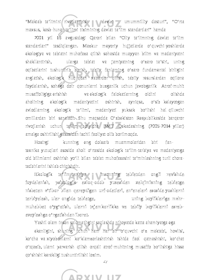 “ M a kt a b t a ’li m ini r i v ojl a n t i r ishdavlat u m u mm il l iy d as t u ri ” , “ О‘r t a ma x s u s , k as b- h u n a r t a ’li m i t i z i m in i ng d a v l a t t a ’lim s t a n d a r t l a ri” h am d a 2001 yil 16 a v g u s t d ag i Q a rori b i l a n “ O liy t a ’li m ning d a v l a t t a ’lim s t a n d a r t l a ri” t as d i q l a n ga n. M a z k u r meyor iy h u j j a t l a r d a о‘ q u v chi- yoshla r d a e k olo g iya v a t a b i a t ni m uho f a za q i l ish s o h as i d a m u a y yan b ilim v a ma d a ni yat n i sha k ll a n t i r i sh , u l a r g a t a b i a t v a j am i yat ning о‘z a ro t a ’ s iri, u n i ng o q i b a t l a ri n i t u shu n t irib b ori sh , t a b iiy f a nl a rning о‘z a ro f u n d amen t a l b irli g ini a n g l a t i sh , e k o l o g ik hu q u q d a n x a b a r d or q i l i sh , t a b iiy re s ur s l a r d a n o q ilona f oy d a l a ni sh , so h ag a d oir q o n u nl a rni b u z ga n lik u chu n j a v o b ga rl i k A t ro f - m uhit m u sa ff oli g i g a e ri shi sh v a e k olo g ik f a l o k a t l a r n i n g ol d ini oli shd a a h o l ining e k olo g i k ma d a ni yat ini o shi r i sh , a yn i q sa , о‘ s ib ke layotga n a v lo d l a rn i ng e k olo g ik t a ’ li m i, ma d a ni yat i yuk sa k b о‘li shi h a l q i l u v chi o m i ll a r d a n b iri sa n a l a d i. Shu m a q sa dd a О‘z be k i s t on Re s p u b li k as i d a b a r q a ror ri v o jl a nish u chu n t a ’lim b о‘yi cha B M T De ka d as ining ( 20 0 5 - 2 0 14 yill a r) ama l g a o shi rili shi yuz as i d a n i z chi l f a oli yat olib b oril m o q d a . H ozir g i k u nn i ng e ng d olz a rb m u amm ol a ri d a n b iri f a n- te x n ik a yut u q l a ri as o s i d a a h oli о‘r t as i d a e k o l o g ik t a ’li m - t a r b iya v a ma d a ni yatg a oid b ili m l a rni o shi rish yо‘li b il a n t a b i a t m u h o f a z as ini t a ’ m inl ashn i ng t urli cho r a - t a db irl a r i ni i shla b chiq i shd ir. E k o l o g i k t a ’ l i m - t a r b i ya – in s o nn i n g t a b i a t d a n o n g l i r a vi shda f o y d a l a ni sh , p s i x o l o g i k a x l o q - o d ob yuz a s i d an xa l q i m i z n in g t a b i a t g a ni s b a t a n e ’ t i b or b i l a n q a r a y d i g a n u rf - o d a t l a r i , a n ’ a n a l a r i a s o s i d a yos hl a r n i t a r b i yal a sh , u l ar o n g i d a t ab i a t g a, u n in g bo y l i k l a r i g a me h r - m u h a b bat о‘ y g‘ o ti sh , u l a r n i te j a m k o r l i k k a v a t ab ii y b o y l ik l a r n i a s r a b - a v a y l a shga о‘ rg a t i shd a n i b o r a t . Yashi l ol a m in s on sa lo m a t li g ini s a q l a shd a n i ho yat d a k a tt a a h a m i yatg a eg a e k a nli g ini, shu ning u chu n h a m h a r b ir о‘ q u v chi о‘z ma kt a b i, h o v li s i, k о‘ cha v a x i yob onl a r ni k о‘ k l am zo r l asht irish i shi d a f a ol q a t n ashishi , k о‘ cha t о‘ tq a z i b , u l a r ni p a r v a r ish q ilish or q a l i a t r o f - m uhi t n ing m u sa ff o b о‘li shig a h i ss a q о‘ shishi ke ra k li g i t u shu n t irili shi lo z i m . 47 