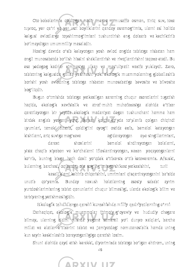 O t a - b o b ol a ri m iz q ol d ir ga n no d ir mer os – m u sa ff o osm on, t i n iq s u v , t oza t upro q , yer q a ’ri v a yer u s t i b oyli k l a rini q a n d a y as r amog‘ i m iz, u l a rni as l h o l i d a ke lg u s i a v lo d l a r g a t op shi r m o g‘ i m izni t u shu n t irish e ng d olz a rb v a ke c hi k t irib b о‘l ma y d i ga n u m u mm il l iy masa l a d ir. H ozir g i d a v r d a о‘ s ib ke la yot ga n yos h a v l od on g i d a t a b i a t g a ni s b a t a n h a m on g li m u no sa b a t d a b о‘lish hi ss ini sha k ll a n t irish v a r i v o jl a n t i ri shn i t a q ozo e t a d i. B u es a pe dag og k a d rl a r zi mmas i g a u l k a n v a mas ’ u li yat li v a zi f a yuk l a y d i. Ze r o, t a b i a t ning ke l g u s i d a g u ll a b - yas hnashi yok i e k o lo g ik m u amm ol a r ning g lo b a ll ashi b b ori shi yos h a v lo d ning t a b i a t g a ni s b a t a n m u n o sa b a t i g a be v o s i t a v a b il v o s i t a b o g‘ li q d ir. B u g u n о‘ t m i shd a t a b i a t g a yet k a z i l g a n z a r a rnin g chuq u r as o r a t l a r i n i t u g a t i sh h a q i d a , e k o l o g i k x a v f s i zl i k v a a t r o f - m uh i t m uh o f a z a s i g a a l o h i d a e ’ t i b o r q a r a t i l ayot g a n b i r p a y t d a e k o l o g i k m ad a ni yat de g a n t u shu n cha n i h amm a h a m b i r de k a n gl a b yet g a n i y о‘ q . B a ’z a n k о‘ cha-k о‘ y d a t о‘ p l ani b q o lg a n chiq in d i u yum l a ri , t a ma k i t u t a t i b , q o l d i g‘ i n i o yog ‘ i o s t i d a e zi b , be ma l o l ke ta yotg a n k i shi l a r ni , a r i q s u v i g a m ag‘ z a v a a g‘ d a r ayot g a n o p a - s in g i ll a r i m i z ni , d a r a x t sho x l a rini be ma l o l s i n d i r ayotga n b o l a l a r n i , p i s t a cha q i b x i yob on v a k о‘ cha l a r ni i f l o s l a n t i r ayotga n , x a zon yoq a yotga nl a rni k о‘r i b , b u ning b iz g a he c h d a x l i y о‘q de k e’ t i b or s i z о‘ t i b ke t a ve r am i z. Af s u s k i , b ul a r ning b a r cha s i , o q i b a t d a , о‘z s o g‘ l i g‘ i m i z g a shi k as t yet k a z i shi n i , t u r l i k a s a l l i k l a rn i ke l t iri b chiq a ri shi ni , u m r i m iz n i q i s q a r t ir a yot g a n i n i b a ’ z i d a u n u t i b q о‘ yam i z . B un d a y n o x u sh h o l a t l a rnin g as o s i y sa b a b i a y r i m yur t d o shla r i m i z ni n g t a b i a t q on un l a r i ni chuq u r b i l m a sl i g i , u l a r d a e k o l o g i k b i l i m v a t a r b i yan in g yet i shm a s l i g i d i r . E k o l o g i k t a h d i d l a rg a q a r shi k u r a shishda m i ll i y q a d r iyat l a r ni n g о‘ r n i D a r h a q i q a t , e k olo g i k m u amm ol a r ij t i m oi y - g‘ o yav iy v a h u d u d iy cheg a r a b il ma y, u l a rn i ng ol d ini oli shd a yag o na sama r a li yо‘l d unyo x a l q l a ri, b a r cha m ill a t v a e l a t l a r e ’ t i b o r ini t a b i a t v a j am i yat d ag i n o m u t a no s i b l i k h am d a u n ing k u n sa yin ke s k i n l ashi b b or ayotga nli g i g a q a r a t ish lozi m . Shu ni a l o hi d a q a yd e t ish ke ra kk i, d i yor i m iz d a t a b i a t g a b о‘l ga n e h t iro m , u n ing 48 