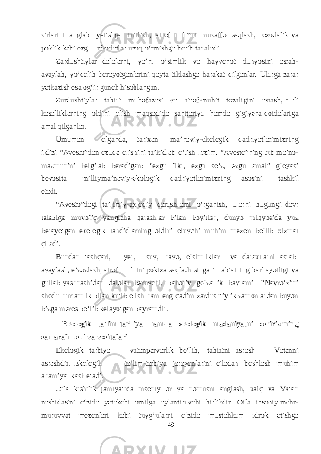 s irl a ri n i a n g l a b yet i shg a in t i li sh , a t ro f - m u h i t ni m u sa ff o s a q l ash , ozo d a lik v a po k l i k k a b i e z g u u r f - o d a t l a r u z o q о‘ t m i shg a b orib t a q a l a d i. Z a r d u sht iyl a r d a l a l a rni, ya ’ni о‘ s i m lik v a h a y v on o t d un yos ini as r a b - a v a yl a b , yо‘ q olib b or ayotga nl a ri n i q a y t a t i k l ashg a h a r a k a t q il ga nl a r. Ul a r g a z a r a r yet k a zish es a o g‘ ir g u n o h h i s o b l a n g a n. Zur d u sht iyl a r t a b i a t m uho f a z as i v a a t ro f - m u h i t t oz a li g ini as r ash , t u rli k asa lli k l a r ning ol d ini olish m a q sa d i d a sa ni t a riya h am d a g i g i yen a q oi d a l a ri g a ama l q il ga nl a r. U m u ma n ol ga n da , t a r i x a n ma ’n a v i y - e k olo g ik q a d ri yat l a r i m izni n g il d izi “ A ve s t o ” d a n o z u q a oli shi ni t a ’ k i d l a b о‘ t ish lozi m . “ A ve s t o ” ning t u b ma ’no - ma z m u ni n i be lg il a b be r a d i gan : “ e z g u f i k r, e z g u s о‘z, e z g u ama l” g‘ o yas i be v o s i t a m illiy ma ’n a v iy - e k olo g i k q a d ri yat l a ri m iz n ing a s o s ini t ashk i l e t a d i. “ A ve s t o ” d ag i t a ’li m i y - a x lo q i y q a r a shl a rni о‘r ga n i sh , u l a rni b u g un g i d a v r t a l a b i g a m u v o f i q yang i cha q a r ashla r b il a n b oyi t i sh , d u nyo m i q yos i d a yuz be rayotga n e k olo g ik t a h d i d l a rning ol d ini o l u v chi mu him mez on b о‘lib x iz ma t q il a d i. B u n d a n t a shq a ri, yer , s u v , h a v o, о‘ s i m li k l a r v a d a r a x t l a rni as r a b - a v a yl ash , e ’zozl ash , a t ro f - m uhi t ni po k iza sa q l a sh s in ga ri t a b i a t n i ng b a r h ayot li g i v a g ull a b - yashnashi d a n d a lol a t be r u v chi , ba h o r iy g о‘z a llik b a yr am i- “ N a v rо‘z ” ni sho d u h u r r am lik b il a n k u t ib olish h a m e ng q a d im z a r d u sht iyl i k z am onl a r d a n b u yon b iz g a mer os b о‘lib ke layotga n b a yr am d ir. E k o l o g i k t a ’ l i m - t a r b i ya h a m d a e k o l o g i k m a d a ni yat n i o shi r i shn i n g s a m a r a l i u s ul v a v o s i t a l a r i Ek olo g i k t a r b iya – v a t a np a r v a rlik b о‘ li b , t a b i a t ni as r a sh – V a t a nni as r ashd ir. Ek olo g ik t a ’ l i m -t a r b iya j a r ayon l a rini oil a d a n b o shla sh m u h im a h am i yat k as b e t a d i. O ila k i shi lik j am i yat i d a in s oniy o r v a no m u s ni a n g l ash , x a l q v a V a t a n n ashi d as ini о‘zi d a yeta kchi o m il g a a yl a n t i r u v chi b irli k d i r. O ila in s on i y meh r - m u r u v v a t me z onl a ri k a b i t u y g‘ u l a rni о‘zi d a m u s t a h k a m i d r o k e t i shg a 49 