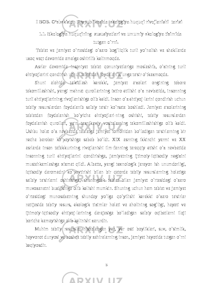 I BOB. O‘zbekiston Respublikasida ekalogiya huquqi rivojlanishi tarixi 1.1. Ekologiya huquqining xususiyatlari va umumiy ekologiya tizimida tutgan o`rni.   Tabiat va jamiyat o`rtasidagi o`zaro bog`liqlik turli yo`nalish va shakllarda uzoq vaqt davomida amalga oshirilib kelinmoqda. Asrlar davomida insoniyat tabiat qonuniyatlariga moslashib, o`zining turli ehtiyojlarini qondirish uchun tabiatdan foydalanib, unga ta&#39;sir o`tkazmoqda. Shuni alo h ida ta&#39;kidlash kerakki, jamiyat a&#39;zolari ongining tobora takomillashishi, yangi mehnat qurollarining ixtiro etilishi o`z navbatida, insonning turli ehtiyojlarining rivojlanishiga olib keldi. Inson o`z ehtiyoj-larini qondirish uchun tabiiy resurslardan foydalanib salbiy ta&#39;sir ko`rsata boshladi. Jamiyat a&#39;zolarining tabiatdan foydalanish bo`yicha ehtiyojlari-ning oshishi, tabiiy resurslardan foydalanish qurollari, ya&#39;ni texnikaviy vositalarning takomillashishiga olib keldi. Ushbu holat o`z navbatida tabiatga jamiyat tomonidan bo`ladigan ta&#39;sirlarning bir necha barobar ko`payishiga sabab bo`ldi . XIX asrning ikkinchi yarmi va XX asrlarda inson tafakkurining rivojlanishi ilm-fanning taraqqiy etishi o`z navbatida insonning turli ehtiyojlarini qondirishga, jamiyatning ijtimoiy-iqtisodiy negizini mustahkamlashga xizmat qildi. Albatta, yangi texnologik jarayon ish unumdorligi, iqtisodiy daromadni ko`paytirishi bilan bir qatorda tabiiy resurslarning holatiga salbiy ta&#39;sirlarni oshirishga, shuningdek tabiat bilan jamiyat o`rtasidagi o`zaro muvozanatni buzilishiga olib kelishi mumkin. Shuning uchun ham tabiat va jamiyat o`rtasidagi munosabatning shunday yo`lga qo`yilishi kerakki o`zaro ta&#39;sirlar natijasida tabiiy resurs, ekologik tizimlar holati va aholining sog`ligi, hayoti va ijtimoiy-iqtisodiy ehtiyoj-larining darajasiga bo`ladigan salbiy oqibatlarni iloji boricha kamayishiga olib kelinishi zarurdir. Muhim tabiiy resurslar hisoblangan yer, yer osti boyliklari, suv, o`simlik, hayvonot dunyosi va boshqa tabiiy zahiralarning inson, jamiyat hayotida tutgan o`rni beqiyosdir. 5 