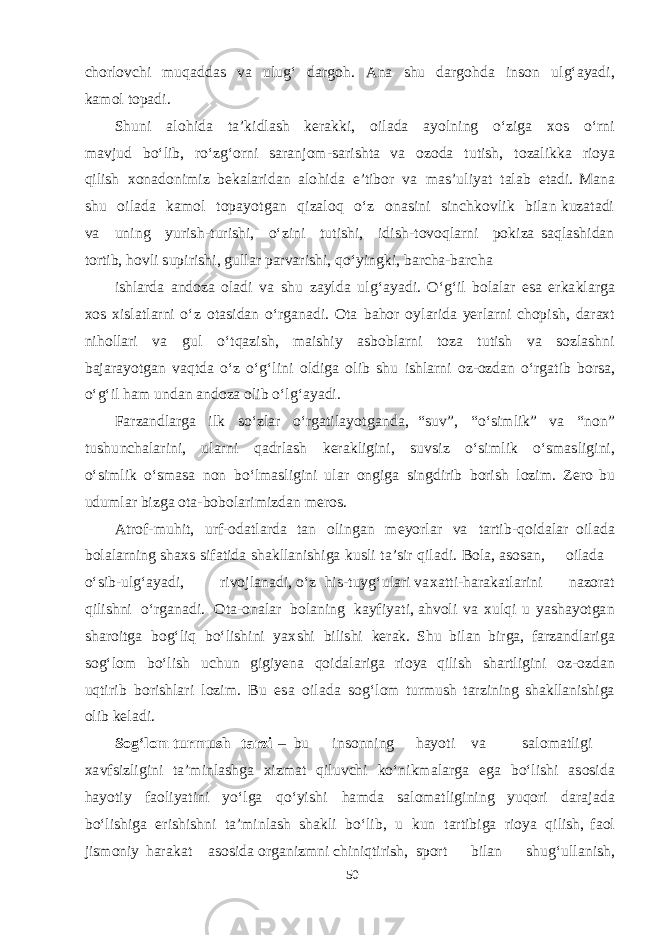 cho rlo v chi m u q a dd a s v a u l u g‘ d a r g o h . A na shu d a r g o h d a i n s on u lg‘ayad i, k am ol t op a d i. Shu ni a lo h i d a t a ’ k i d l a sh ke ra kk i, o il a d a ayol ning о‘zi g a xos о‘r n i ma v j u d b о‘li b , rо‘ zg‘ orni sa r a n j o m - sa r i sht a v a ozo d a t u t i sh , t oz a li kk a rioya q ilish x on a d o n i m iz be ka l a ri d a n a l o hi d a e ’ t i b or v a mas ’ u li yat t a l a b e t a d i. M a na shu o i l a d a k am ol t op a yot ga n q i z a l o q о‘z on as i n i s in chk o v lik b il a n k uz a t a d i v a u n ing yur i sh - t u r i shi , о‘z i ni t u t i shi , i d i sh - t o v o q l a rni po k iza sa q l ashi d a n t or t i b , h o v li s u pi r i shi , g ull a r p a r v a ri shi , q о‘ yin g k i, b a r cha- b a r cha i shla r d a a n d o z a ol a d i v a shu z a yl d a u l g‘ ayad i. О ‘ g‘ il b ol a l a r es a e r k a k l a r g a x o s x i s l a t l a rni о ‘ z o t as i d a n о ‘r ga n a d i. O t a ba h or o y l a ri d a yer l a rni cho pi sh , d a r a xt n i h oll a ri v a g u l о ‘ tq a zi sh , ma i shi y as b o b l a rni t oza t u t ish v a s ozl ashn i b a j a r ayotga n v a q t d a о ‘z о ‘g‘ l ini o l d i g a o l ib shu i shla rni oz - oz d a n о ‘r ga t ib b or sa , о ‘ g‘ il h a m u n d a n a n d oza olib о ‘ l g‘ayad i. Fa rz a n d l a r g a ilk s о ‘zl a r о ‘r ga t i l a yot g a n d a , “ s u v ” , “ о ‘ s i m li k ” v a “ non” t u shu n cha l a r ini, u l a r n i q a d rl a sh ke ra k li g ini, s u v s iz о ‘ s i m l ik о ‘ smas li g i ni, о ‘ s i m lik о ‘ smas a non b о ‘l mas li g ini u l a r on g i g a s in g d irib b or i sh lozi m . Ze r o b u u d u m l a r b iz g a o t a - b o b ol a ri m i z d a n mer o s . A t ro f - m uhi t , u r f - o d a t l a r d a t a n ol i n g a n meyor l a r v a t a r t i b- q oi d a l a r oil a d a b ol a l a rning sha x s s i f a t i d a sha k ll a ni shig a k u s li t a ’ s ir q il a d i. B ol a , as o sa n, oil a d a о ‘ s i b- u l g‘ayad i, ri v o j l a n a d i, о ‘z h i s -t u y g‘ u l a ri v a x a t t i- h a r a k a t l a ri n i n a zor a t q ili shn i о ‘r g a n a d i. O t a - on a l a r b ol a ning k a y f i yat i, a h v oli v a x u l q i u yashayotga n sha r oi t g a b og‘ liq b о ‘li shi ni yax shi b ili shi ke ra k . Shu b il a n b ir g a , f a rz a n d l a ri g a sog‘ lom b о ‘lish u chu n g i g i yen a q oi d a l a ri g a rioya q ilish sha r t li g ini o z - oz d a n u qt i rib b ori shla ri lozi m . B u es a oil a d a sog‘ lom t u r m u sh t a rzi n ing sha k ll a ni shig a olib ke la d i. S o g‘ l o m t u r m u sh t a r z i – b u in s onning h ayot i v a sa lo ma t li g i x a v f s izli g ini t a ’ m inl ashg a x iz m a t q i l u v chi k о ‘n i k ma l a r g a eg a b о ‘li shi as o s i d a h ayot iy f a oli yat ini y о ‘l g a q о ‘yi shi h a m d a sa lo ma t l i g ining yuq ori d a r a j a d a b о ‘li shig a e ri shishn i t a ’ m i n l a sh sha k l i b о ‘li b , u k un t a r t i b i g a rioya q ili sh , f a ol ji sm oniy h a r a k a t as o s i d a o r ga niz m ni chi niqtiri sh , s port b il a n shu g‘ u ll a n i sh , 50 