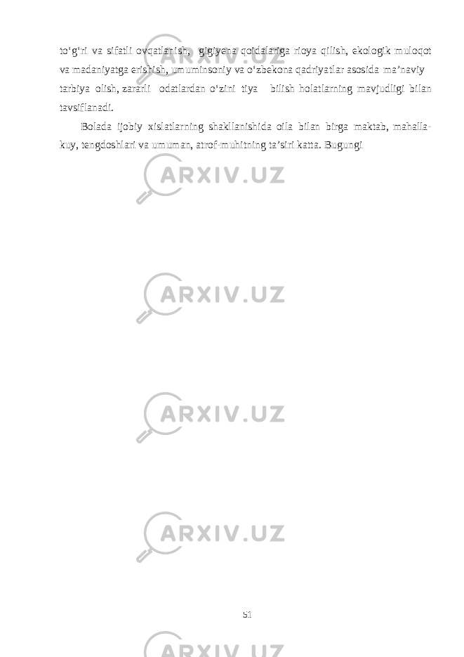 t о ‘g‘ ri v a s i f a t l i o vq a t l a ni sh , g i g i yen a q oi d a l a ri g a rioya q i li sh , e k olo g ik m u l o q ot v a ma d a ni yatg a e ri shish , u m u m in s on i y v a о ‘z be k ona q a d ri yat l a r as o s i d a ma ’n a v iy t a r b iya oli sh , z a r a rli o d a t l a r d a n о ‘ z ini t iya b il i sh h ol a t l a rn i ng ma v j u d li g i b il a n t a v s i f l a n a d i. B ol a d a ijo b iy x i s l a t l a r ning sha k ll a n i shi d a oila b il a n b ir g a ma kt a b , ma h a ll a - k u y, te ng d o shla ri v a u m u m a n, a t ro f - m u h i t n i ng t a ’ s iri k a tt a . B u g u n g i 51 