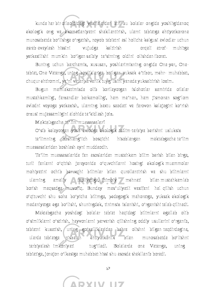 kun d a h a r b ir oila ol d i d ag i v a z i f a l a r d a n b iri b u b ol a l a r on g i d a yoshl i g i d a n o q e k o lo g ik ong v a e k o ma d a ni yat ni sha k ll a n t iri sh , u l a r n i t a b i a t g a e h t i yot k orona m uno sa b a t d a b о ‘li shg a о ‘r ga t i sh , no yob t a b i a t ni as l h ol i cha ke l g u s i a v lo d l a r u chu n as r a b - a v a yl a sh h i ss i n i v u j u d g a ke l t irish o r q a li a t ro f - m u h i t g a yet k a z i li shi m u m k in b о ‘l ga n sa l b iy t a ’ s irning ol d ini o l i shda n i b or a t . B u ning u chu n b a r cha m iz, x u s u sa n, yoshl a ri m izning o n g i d a O n a - yer , O n a - t a b i a t , O n a - V a t a n ga , u ning b oyl i k l a ri g a b о ‘l ga n yuk sa k e ’ t i b or, me h r- m u h a bb a t , chuq u r e h t iro m ni, ya ’ni v a t a np a r v a rl i k t u y g‘ u s ini yana d a yuk sa l t irish lozi m . B u g u n mam l a k a t i m iz d a olib b oril ayot g a n i s l o h o t l a r z am iri d a oil a l a r m u s t a h k am li g i, f a rz a n d l a r b a r k am o ll i g i, h a m ma ’n a n, h a m ji sm on a n sog‘ lom a v lo d ni v o yag a yet k a zi sh , u l a rn i ng b a x t u sa o d a t i v a f a ro v on ke la j ag i n i k о ‘r i sh or z u s i m uj assam l ig ini a l o h i d a t a ’ k i d l a sh joiz. M a kt ab g a cha t a ’ l i m m ua ss a s a l a r i О ‘ s ib ke layotga n yos h a v lo d g a e k olo g ik t a ’li m -t a r b iya be r i shn i u z l u k s iz t a ’li m ning b o shla n g‘ i ch b o s q i chi h i s o b l a n ga n m a k t a b ga cha t a ’l i m m u assasa l a ri da n b o shl a sh a yni m u dd a o d ir. T a ’lim m u assasa l a ri d a f a n as o s l a ri d a n m u s t a h k a m b ilim be r ish b il a n b ir ga , t u rli f a nl a rni о ‘ q i t ish j a r ayon i d a о ‘ q u v chi l a r ni h ozir g i e k olo g i k m u amm ol a r m o hi yat i ni o chi b be r u v chi b ili m l a r b il a n q u roll a n t irish v a shu b ili m l a rni u l a rning ama liy f a o li yat i ga , ij t i m o i y me h n a t i b il a n m u s t a h k am l a b b orish m a q sa d g a m u v o f i q . B u n d a y mas ’ u l i yat li v a zi f a n i h a l q ilish u chu n о ‘ q i t u v chi shu s o h a b о ‘ y i cha b ili mga , pe dag o g ik m a h or a t ga , yuk sa k e k olo g ik ma d a ni yatg a eg a b о ‘li shi , shu n in g de k , t ini ms iz izl a n i shi , о ‘r ga ni shi t a l a b q ilin a d i. M a kt a b ga cha yoshdag i b ol a l a r t a b i a t h a q i d ag i b ili m l a rni ega ll a b olib о ‘ s i m li k l a rni о ‘ s t iri sh , h a y v onl a r n i p a r v a rish q ili shn i ng o dd iy u s ull a ri n i о ‘r ga ni b , t a b i a t ni k u z a t i sh , u n i ng g о ‘ z a lli k l a ri d a n b a h ra oli shn i b il ga n t a q d ir d ag in a , u l a r d a t a b i a t g a ni sb a t a n e h t i yot k orl i k b il a n m uno sa b a t d a b о ‘li shn i t a r b i yala sh i m k oni yat i t u g‘ i l a d i. B ol a l a r d a ona V a t a n ga , u ning t a b i a t i ga , jon a jon о ‘l k as i g a m u h a bb a t h i ss i shu as o s d a sha k ll a nib b or a d i. 52 