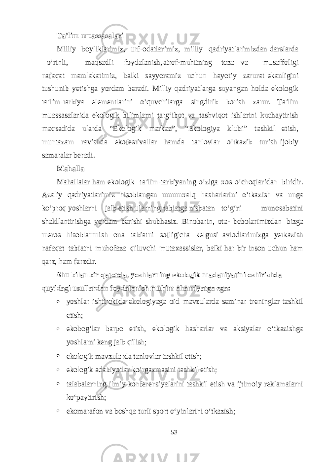 T a ’ l i m m ua ss a s a l a r i M illiy b oy l i k l a ri m iz, ur f - o d a t l a r i m iz, m illiy q a d ri yat l a ri m i z d a n d a r s l a r d a о ‘rinli, m a q sa d li f oy d a l a ni sh , a t ro f - m uhi t ning t oza v a m u sa ff oli g i n a fa q a t mam l a k a t i m iz, b a l k i sa y yoram iz u chu n h a yot iy z a r ur a t e k a nli g ini t u shu nib yet i shg a yor d a m be r a d i. M illiy q a d ri yat l a r g a s u yanga n h ol d a e k olo g ik t a ’ li m - t a r b iya e le men t l a rini о ‘ q u v chi l a r g a s in g d irib b orish z a r u r. T a ’lim m u assasa l a ri d a e k olo g i k b ili m l a rni t a r g‘ i b o t v a t ashv i q ot i shla r ini k u cha y t irish ma q sa d i d a u l a r d a “ Ek olo g ik ma r k a z ” , “ Ek olo g iya k l u b i” t ashk il e t i sh , m u n t a z a m r a v i shd a e k o fe s t i v a l l a r h am d a t a nlo v l a r о ‘ tk a zib t u r ish ijo b iy sama r a l a r ber a d i. M a h a ll a M a h a ll a l a r h a m e k olo g ik t a ’li m - t a r b i yan ing о ‘zi g a x os о ‘ choq l a ri d a n b iri d ir. A z a liy q a d ri yat l a r i m iz hi s o b l a n ga n u m u m x al q h asha rl a r i ni о ‘ tk a z ish v a u n g a k о ‘p r o q yoshla r ni j a lb e t i sh u l a rning t a b i a t g a ni s b a t a n t о ‘ g‘ r i m u no sa b a t i ni sha k ll a n t iri shg a yor d a m be r i shi shu b h as iz. B i n o b a rin, o t a - b o b ol a ri m iz d a n b iz g a mer os h i s o b l a n m ish ona t a b i a t ni s o f li g i cha ke l g u s i a v lo d l a ri m iz g a yet k a zish n a f a q a t t a b i a t ni m u h o f a za q i l u v chi m u t a x ass i s l a r, b a l k i h a r b ir in s on u chu n h a m q a rz, h a m f a rz d ir. Shu b i l an b i r q a t o rd a, yos hl a r n i n g e k o l o gi k m a d a ni yati n i oshi r i shda q u y i d a g i u s u ll a r d an f o yd a l a n i sh m u h i m aha m i yat g a e g a :  yoshla r i sht iro k i d a e k olo g i yag a oid ma v z u l a r d a sem in a r t re n in g l a r t ashk il e t i sh ;  e k o b o g‘ l a r b a rpo e t i sh , e k olo g i k h asha r l a r v a a ks i yala r о ‘ tk a zi shg a yoshla rni ke n g j a lb q ili sh ;  e k olo g ik ma v z u l a r d a t a nlo v l a r t ashk il e t i sh ;  e k olo g ik a d a b i yot l a r k о ‘r ga z m a s ini t ashk il e t i sh ;  t a l a b a l a rning il m iy k on fe ren si yala r i ni t ashk il e t ish v a ij t i m o i y re k l ama l a rni k о ‘p a y t i r i sh ;  e k o ma r a f on v a b o shq a t u r li s port о ‘y i n l a rini о ‘ tk a zi sh ; 53 