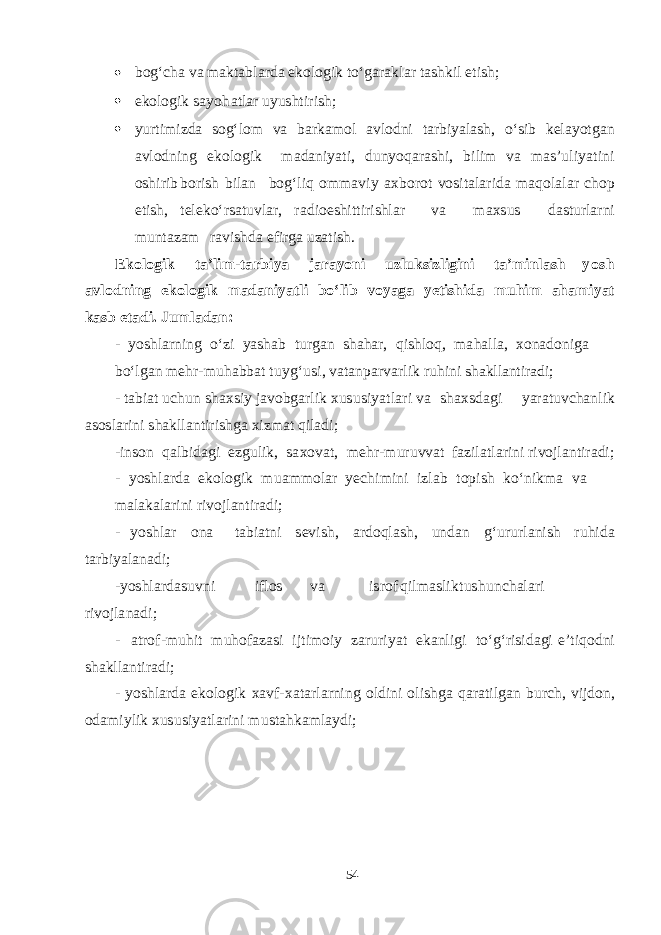  b o g‘ cha v a ma kt a b l a r d a e k olo g ik t о ‘ga r a k l a r t a shk il e t i sh ;  e k olo g ik sa yoh a t l a r u yus ht i r i sh ;  yurt i m iz d a s o g‘ lom v a b a r k am ol a v lo d ni t a r b i yalash , о ‘ s ib ke layotga n a v lo d ning e k olo g i k ma d a ni yat i, d u n yoq a r ashi , b ilim v a mas ’ u li yat ini o shi rib b orish b il a n b og‘ liq o mma v i y a x b or o t v o s i t a l a r i d a m a q ol a l a r cho p e t i sh , te lek о ‘r sa t u v l a r, r a d io eshi tt i ri shla r v a ma x s u s d as t url a rni m un t a z a m r a v i shd a e f ir g a u z a t i sh . E k o l o g i k t a ’ l i m - t a r b i ya j a r a yon i u z l u k s i z l i g i n i t a ’ m in l a sh yos h a v l o d n i n g e k o l o g i k m a d a n i yat l i b о ‘ l i b v o yag a yet i shi d a m u h i m a h a m i yat k a s b e t a d i . J u ml a d a n : - yoshla rning о ‘zi yasha b t u r ga n sha h a r, q i shl o q , m a h a ll a , x on a d oni g a b о ‘l ga n me h r - m u h a bb a t t u y g‘ u s i, v a t a np a r v a rlik r uhini sha kllantiradi; - t a b i a t u chu n sha x s iy j a v o b ga rl i k x u s u s i yat l a ri v a sha x s d ag i yara t u v cha n lik as o s l ar ini sha k ll a n t ir i shg a x iz ma t q il a d i; -in s o n q a l b i d ag i e z g uli k , s a x o v a t , me h r - m u r u vv a t f a zil a t l a rini ri v ojl a n t ir a d i; - yoshla r d a e k olo g ik m u amm ol a r yec hi m ini izl a b t opish k о ‘ n i k m a v a ma l a k a l a rini ri v o jl a n t ir a d i; - yoshla r ona t a b i a t ni sev i sh , a r d o q l ash , u n d a n g‘ u r url a nish r u hi d a t a r b i yala n a d i; - yoshla r d a s u v ni i f los v a i s rof q il mas lik t u shu n cha l a ri ri v ojl a n a d i; - a t ro f - m uhit m u h o f a z as i i j t i m oiy z a r u r i yat e k a nli g i t о ‘ g‘ ri s i d ag i e ’ t i q o d ni sha k ll a n t ir a d i; - yoshla r d a e k o l o g ik x a v f- x a t a rl a rn i ng ol d ini oli shg a q a r a t il ga n b u r ch , v ij d on, o d a m iylik x u s u s i yat l a r ini m u s t a h k am l a y d i; 54 