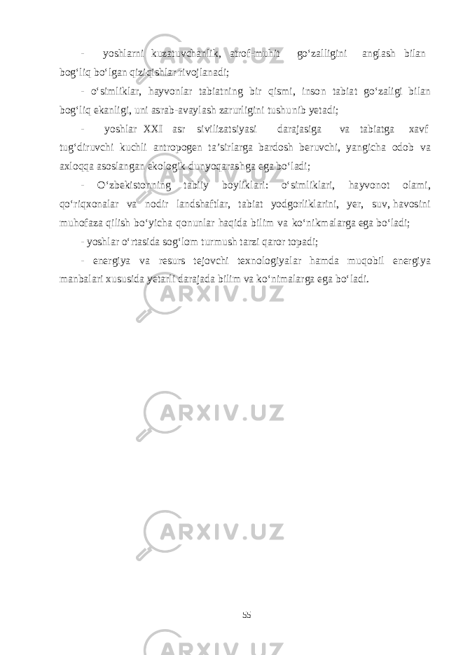 - yoshla rni k u z a t u v cha nl i k , a t r o f - m uhit g о ‘z a lli g ini a n g l a sh b il a n b o g‘ liq b о ‘l ga n q izi q i shla r ri v ojl a n a d i ; - о ‘ s i m l i k l a r, h a y v onl a r t a b i a t n i ng b i r q i sm i, in s o n t a b i a t g о ‘z a li g i b il a n b o g‘ liq e k a nli g i, u ni as r a b - a v a y l a sh z a r u rli g i n i t u shu nib yeta d i; - yoshla r XX I as r si v iliz ats i yas i d a r a j as i g a v a t a bi a t g a x a v f t u g‘ d i r u v chi k u chl i a n t ropo gen t a ’ s irl a r g a b a r d osh be r u v chi , yang i cha o d ob v a a x l o qq a as o s l a n g a n e k olo g ik d u n yoq a r a shg a eg a b о ‘l a d i ; - О ‘z be k i s t onn i ng t a b iiy b oyli k l a r i : о ‘ s i m li k l a ri, h a y v o n ot ol am i, q о ‘ri q xon a l a r v a no d ir l a n d sha f t l a r, t a b i a t yodg orli k l a rini, yer , s u v , h a v o s ini m u h o f a za q ilish b о ‘y i cha q o n unl a r h a q i d a b i l im v a k о ‘ n i k ma l a r g a eg a b о ‘l a d i ; - yoshla r о ‘r t as i d a s o g‘ lom t u r m u sh t a rzi q a ror t op a d i; - e ne rg iya v a re s u rs te j o v chi te x nol o g i yala r h am d a m u q o b il e ne rg iya ma n b a l a ri x u s u s i d a yeta rli d a r a j a d a b i lim v a k о ‘ni m a l a r g a eg a b о ‘l a d i. 55 