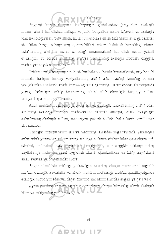 Xulosa Bugungi kunda dunyoda kechayotgan globallashuv jarayonlari ekalogik muammolarni hal etishda nafaqat xo’jalik faoliyatida resurs tejovchi va ekalogik toza texnologiyalari joriy qilish, tabiatni muhofaza qilish tadbirlarni amalga oshirish shu bilan birga, sohaga ong qonunchilikni takomillashtirish borasidagi chora- tadbirlarning o’zigina ushbu sohadagi muommolarni hal etish uchun yetarli emasligini, bu borada aholining ayniqsa yoshlarning ekalogik huquqiy onggini, madaniyatini yuksaltirish lozim Tabiatda ro’y berayotgan nohush hodisalar oqibatida bartaraf etish, ro’y berishi mumkin bo’lgan bunday vaziyatlarning oldini olish hozirgi kunning dolzarb vazifalaridan biri hisoblanadi. Insonning tabiatga noto’g’i ta’sir ko’rsatishi natijasida yuzaga keladigan salbiy holatlarning oldini olish ekaoligik huquqiy ta’lim- tarbiyaning o’rni nihoytda katta. Atrof muhitni musaffoligiga ewrishish va ekalogik falokatlarning oldini oilsh aholining ekalogik huquqiy madaniyatini oshirish ayniqsa, o’sib kelayotgan avlodlatning ekalogik ta’limi, madaniyati yuksak bo’lishi hal qiluvchi omillardan biri sanaladi. Ekalogik huquqiy ta’lim-tarbiya insonning tabiatdan ongli ravishda, psixologik axloq-odob yuzasidan xalqimizning tabiatga nisbatan e’tibor bilan qaraydigan urf- odatlari, an’analari asosida yoshlarni tarbiyalash, ular onggida tabiatga uning boyliklariga mehr-muhabbat uyg’otish ularni tejamkorlikka va tabiy boyliklarni asrab avaylashga o’rgatishdan iborat. Bugun o’tmishda tabiatga yetkazilgan zaraning chuqur asoratlarini tugatish haqida, ekalogik xavzsizlik va atrof- muhit muhofaasiga alohida qaratilayotganda ekalogik huquqiy madaniyat degan tushunchani hamma birdek anglab yetgani yo’q. Ayrim yurtdoshlarimizning tabiat qonunlarini chuqur bilmasligi ularda ekalogik bilim va tarbiyaning yetishmasligidir. 56 