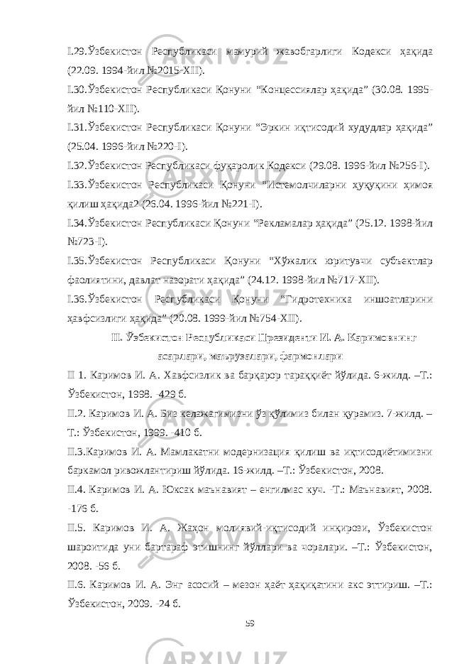 I. 29 .Ўзбекистон Республикаси мамурий жавобгарлиги Кодекси ҳақида (22.09. 1994-йил №2015-XII). I. 30 .Ўзбекистон Республикаси Қонуни “ Концессиялар ҳақида ” (30.08. 1995- йил №110-XII). I. 31 .Ўзбекистон Республикаси Қонуни “ Эркин иқтисодий худудлар ҳақида ” (25.04. 1996-йил №220-I). I. 32 .Ўзбекистон Республикаси фуқаролик Кодекси (29.08. 1996-йил №256-I). I. 33 .Ўзбекистон Республикаси Қонуни “ Истемолчиларни ҳуқуқини ҳимоя қилиш ҳақида 2 (26.04. 1996-йил №221-I). I. 34 .Ўзбекистон Республикаси Қонуни “ Рекламалар ҳақида ” (25.12. 1998-йил №723-I). I. 35 .Ўзбекистон Республикаси Қонуни “ Хўжалик юритувчи субъектлар фаолиятини, давлат назорати ҳақида ” (24.12. 1998-йил №717-XII). I. 36 .Ўзбекистон Республикаси Қонуни “ Гидротехника иншоатларини ҳавфсизлиги ҳақида ” (20.08. 1999-йил №754-XII). II . Ўзбекистон Республикаси Президенти И. А. Каримовнинг асарлари, маърузалари, фармонлари II 1. Каримов И. А. Хавфсизлик ва барқарор тараққиёт йўлида. 6-жилд. –Т.: Ўзбекистон, 1998. -429 б. II.2. Каримов И. А. Биз келажагимизни ўз қўлимиз билан қурамиз. 7-жилд. – Т.: Ўзбекистон, 1999. -410 б. II.3.Каримов И. А. Мамлакатни модернизация қилиш ва иқтисодиётимизни баркамол ривожлантириш йўлида. 16-жилд. –Т.: Ўзбекистон, 2008. II.4. Каримов И. А. Юксак маънавият – енгилмас куч. -Т.: Маънавият, 2008. -176 б. II.5. Каримов И. А. Жаҳон молиявий-иқтисодий инқирози, Ўзбекистон шароитида уни бартараф этишнинг йўллари ва чоралари. –Т.: Ўзбекистон, 2008. -56 б. II.6. Каримов И. А. Энг асосий – мезон ҳаёт ҳақиқатини акс эттириш. –Т.: Ўзбекистон, 2009. -24 б. 59 