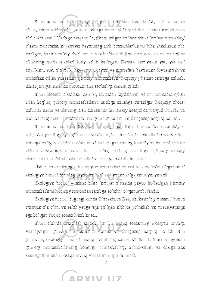 Shuning uchun har qanday jamiyatda tabiatdan foydalanish, uni muhofaza qilish, tabiat zahiralarini kelajak avlodga meros qilib qoldirish ustuvor vazifalardan biri hisoblanadi. Tarixga nazar solib, fikr qiladigan bo`lsak tabiat-jamiyat o`rtasidagi o`zaro munosabatlar jamiyat hayotining turli bosqichlarida turlicha shakllarda olib borilgan, har bir tarixiy rivoj-lanish bosqichida turli foydalanish va ularni muhofaza qilishning qoida-talablari joriy etilib kelingan. Demak, jamiyatda yer, yer osti boyliklari, suv, o`simlik, hayvonot dunyosi va atmosfera havosidan foydalanish va muhofaza qilish yuzasidan ijtimoiy munosabatlar huquqiy jihatdan tartibga solinib, tabiat-jamiyat tizimida muvozanatni saqlashga xizmat qiladi. Shuni alohida ta&#39;kidlash lozimki, tabiatdan foydalanish va uni muhofaza qilish bilan bog`liq ijtimoiy munosabatlarni tartibga solishga qaratilgan huquqiy chora- tadbirlar tizimi va ularning ta&#39;sir doirasi har bir tarixiy bosqichda mavjud ilm, fan va texnika rivojlanishi hamda atrof tabiiy muhit holatining darajasiga bog`liq bo`ladi. Shuning uchun ham XX asrda amalga oshirilgan fan-texnika revolutsiyasi natijasida yaratilgan yangi texnika vositalari, ishlab chiqarish obektlari o`z navbatida tabiatga bo`lgan ta&#39;sirini oshishi misli kutilmagan ekologik salbiy oqibatlarni keltirib chiqardi. Ekologik munosabatlarni tartibga solishga qaratilgan ijtimoiy-huquqiy chora-tadbirlar tizimi ishlab chiqildi va amalga oshirila boshladi. Ushub holat ekologik huquqiy munosabatlar doirasi va darajasini o`rganuvchi ekologiya huquqi fanining paydo bo`lishi va rivojlanishiga zaruriyat yaratdi. Ekologiya huquqi – tabiat bilan jamiyat o`rtasida paydo bo`ladigan ijtimoiy munosabatlarni huquqiy tomondan tartibga solishni o`rganuvchi f an dir. Ekologiya huquqi bugungi kunda O`zbekiston Respublikasining mustaqil huquq tizimida o`z o`rni va salohiyatiga ega bo`lgan alohida yo`nalish va xususiyatlarga ega bo`lgan huquq sohasi hisoblanadi. Shuni alohida ta&#39;kidlash kerakki har bir huquq sohasining mohiyati tartibga solinayotgan ijtimoiy munosabatlar doirasi va darajasiga bog`liq bo`ladi. Shu jumladan, ekologiya huquqi huquq tizimining sohasi sifatida tartibga solayotgan ijtimoiy munosabatlarning kengligi, murakkabligi, xilma-xilligi va o`ziga xos xususiyatlari bilan boshqa huquq sohalaridan ajralib turadi. 6 