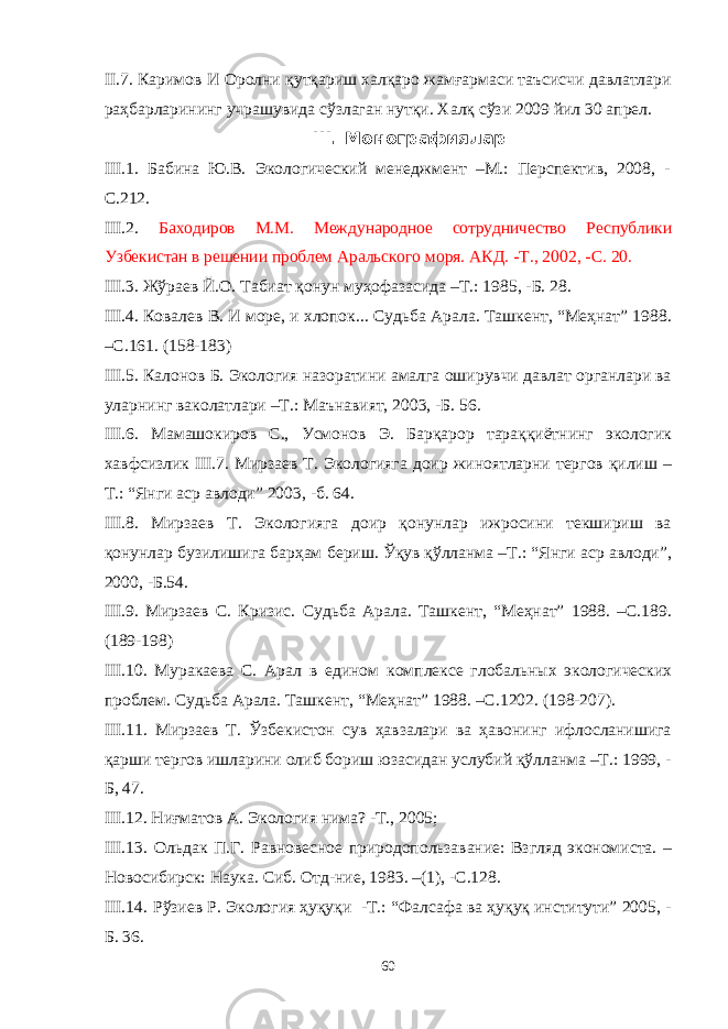 II.7. Каримов И Оролни қутқариш халқаро жамғармаси таъсисчи давлатлари раҳбарларининг учрашувида сўзлаган нутқи. Халқ сўзи 2009 йил 30 апрел. I II . Монографиялар I II .1. Бабина Ю.В. Экологический менеджмент –М.: Перспектив, 2008, - С.212. I II . 2. Баходиров М.М. Международное сотрудничество Республики Узбекистан в решении проблем Аральского моря. АКД. -Т., 2002, -С. 20. I II.3. Жўраев Й.О. Табиат қонун муҳофазасида –Т.: 1985, -Б. 28. I II .4. Ковалев В. И море, и хлопок... Судьба Арала. Ташкент, “Меҳнат” 1988. –С.161. (158-183) I II .5. Калонов Б. Экология назоратини амалга оширувчи давлат органлари ва уларнинг ваколатлари –Т.: Маънавият, 2003, -Б. 56. I II.6. Мамашокиров С., Усмонов Э. Барқарор тараққиётнинг экологик хавфсизлик I II.7. Мирзаев Т. Экологияга доир жиноятларни тергов қилиш – Т.: “Янги аср авлоди” 2003, -б. 64. I II.8. Мирзаев Т. Экологияга доир қонунлар ижросини текшириш ва қонунлар бузилишига барҳам бериш. Ўқув қўлланма –Т.: “Янги аср авлоди”, 2000, -Б.54. I II.9. Мирзаев С. Кризис. Судьба Арала. Ташкент, “Меҳнат” 1988. –С.189. (189-198 ) I II .10. Муракаева С. Арал в едином комплексе глобальных экологических проблем. Судьба Арала. Ташкент, “Меҳнат” 1988. –С.1 202 . (19 8 - 207 ). I II.11. Мирзаев Т. Ўзбекистон сув ҳавзалари ва ҳавонинг ифлосланишига қарши тергов ишларини олиб бориш юзасидан услубий қўлланма –Т.: 1999, - Б, 47. I II . 12. Ниғматов А. Экология нима? -Т., 2005; I II . 13. Ольдак П.Г. Равновесное природопользавание: Взгляд экономиста. – Новосибирск: Наука. Сиб. Отд-ние, 1983. –(1), -С.128. I II . 14. Рўзиев Р. Экология ҳуқуқи -Т.: “Фалсафа ва ҳуқуқ институти” 2005, - Б. 36. 60 