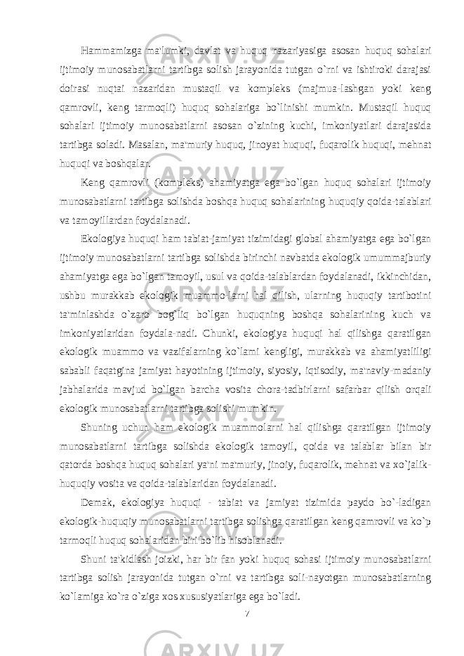 Hammamizga ma&#39;lumki, davlat va huquq nazariyasiga asosan huquq sohalari ijtimoiy munosabatlarni tartibga solish jarayonida tutgan o`rni va ishtiroki darajasi doirasi nuqtai nazaridan mustaqil va kompleks (majmua-lashgan yoki keng qamrovli, keng tarmoqli) huquq sohalariga bo`linishi mumkin. Mustaqil huquq sohalari ijtimoiy munosabatlarni asosan o`zining kuchi, imkoniyatlari darajasida tartibga soladi. Masalan, ma&#39;muriy huquq, jinoyat huquqi, fuqarolik huquqi, mehnat huquqi va boshqalar. Keng qamrovli (kompleks) ahamiyatga ega bo`lgan huquq sohalari ijtimoiy munosabatlarni tartibga solishda boshqa huquq sohalarining huquqiy qoida-talablari va tamoyillardan foydalanadi. Ekologiya huquqi ham tabiat-jamiyat tizimidagi global ahamiyatga ega bo`lgan ijtimoiy munosabatlarni tartibga solishda birinchi navbatda ekologik umummajburiy ahamiyatga ega bo`lgan tamoyil, usul va qoida-talablardan foydalanadi, ikkinchidan, ushbu murakkab ekologik muammo-larni hal qilish, ularning huquqiy tartibotini ta&#39;minlashda o`zaro bog`liq bo`lgan huquqning boshqa sohalarining kuch va imkoniyatlaridan foydala-nadi. Chunki, ekologiya huquqi hal qilishga qaratilgan ekologik muammo va vazifalarning ko`lami kengligi, murakkab va ahamiyatliligi sababli faqatgina jamiyat hayotining ijtimoiy, siyosiy, iqtisodiy, ma&#39;naviy-madaniy jabhalarida mavjud bo`lgan barcha vosita chora-tadbirlarni safarbar qilish orqali ekologik munosabatlarni tartibga solishi mumkin. Shuning uchun ham ekologik muammolarni hal qilishga qaratilgan ijtimoiy munosabatlarni tartibga solishda ekologik tamoyil, qoida va talablar bilan bir qatorda boshqa huquq sohalari ya&#39;ni ma&#39;muriy, jinoiy, fuqarolik, mehnat va xo`jalik- huquqiy vosita va qoida-talablaridan foydalanadi. Demak, ekologiya huquqi - tabiat va jamiyat tizimida paydo bo`-ladigan ekologik-huquqiy munosabatlarni tartibga solishga qaratilgan keng qamrovli va ko`p tarmoqli huquq sohalaridan biri bo`lib hisoblanadi. Shuni ta&#39;kidlash joizki, har bir fan yoki huquq sohasi ijtimoiy munosabatlarni tartibga solish jarayonida tutgan o`rni va tartibga soli-nayotgan munosabatlarning ko`lamiga ko`ra o`ziga xos xususiyatlariga ega bo`ladi. 7 