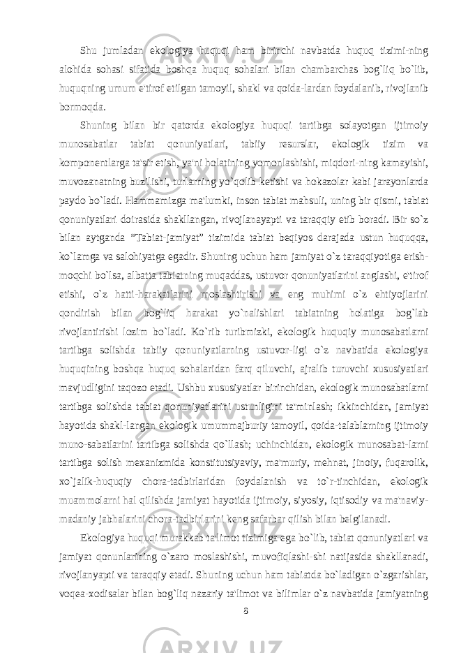 Shu jumladan ekologiya huquqi ham birinchi navbatda huquq tizimi-ning alohida sohasi sifatida boshqa huquq sohalari bilan chambarchas bog`liq bo`lib, huquqning umum e&#39;tirof etilgan tamoyil, shakl va qoida-lardan foydalanib, rivojlanib bormoqda. Shuning bilan bir qatorda ekologiya huquqi tartibga solayotgan ijtimoiy munosabatlar tabiat qonuniyatlari, tabiiy resurslar, ekologik tizim va komponentlarga ta&#39;sir etish, ya&#39;ni holatining yomonlashishi, miqdori-ning kamayishi, muvozanatning buzilishi, turlarning yo`qolib ketishi va hokazolar kabi jarayonlarda paydo bo`ladi. Hammamizga ma&#39;lumki, inson tabiat mahsuli, uning bir qismi, tabiat qonuniyatlari doirasida shakllangan, rivojlanayapti va taraqqiy etib boradi. Bir so`z bilan aytganda “Tabiat-jamiyat” tizimida tabiat beqiyos darajada ustun huquqqa, ko`lamga va salohiyatga egadir. Shuning uchun ham jamiyat o`z taraqqiyotiga erish- moqchi bo`lsa, albatta tabiatning muqaddas, ustuvor qonuniyatlarini anglashi, e&#39;tirof etishi, o`z hatti-harakatlarini moslashtirishi va eng muhimi o`z ehtiyojlarini qondirish bilan bog`liq harakat yo`nalishlari tabiatning holatiga bog`lab rivojlantirishi lozim bo`ladi. Ko`rib turibmizki, ekologik huquqiy munosabatlarni tartibga solishda tabiiy qonuniyatlarning ustuvor-ligi o`z navbatida ekologiya huquqining boshqa huquq sohalaridan farq qiluvchi, ajralib turuvchi xususiyatlari mavjudligini taqozo etadi. Ushbu xususiyatlar birinchidan, ekologik munosabatlarni tartibga solishda tabiat qonuniyatlarini ustunligini ta&#39;minlash; ikkinchidan, jamiyat hayotida shakl-langan ekologik umummajburiy tamoyil, qoida-talablarning ijtimoiy muno-sabatlarini tartibga solishda qo`llash; uchinchidan, ekologik munosabat-larni tartibga solish mexanizmida konstitutsiyaviy, ma&#39;muriy, mehnat, jinoiy, fuqarolik, xo`jalik-huquqiy chora-tadbirlaridan foydalanish va to`r-tinchidan, ekologik muammolarni hal qilishda jamiyat hayotida ijtimoiy, siyosiy, iqtisodiy va ma&#39;naviy- madaniy jabhalarini chora-tadbirlarini keng safarbar qilish bilan belgilanadi. Ekologiya huquqi murakkab ta&#39;limot tizimiga ega bo`lib, tabiat qonuniyatlari va jamiyat qonunlarining o`zaro moslashishi, muvofiqlashi-shi natijasida shakllanadi, rivojlanyapti va taraqqiy etadi. Shuning uchun ham tabiatda bo`ladigan o`zgarishlar, voqea-xodisalar bilan bog`liq nazariy ta&#39;limot va bilimlar o`z navbatida jamiyatning 8 