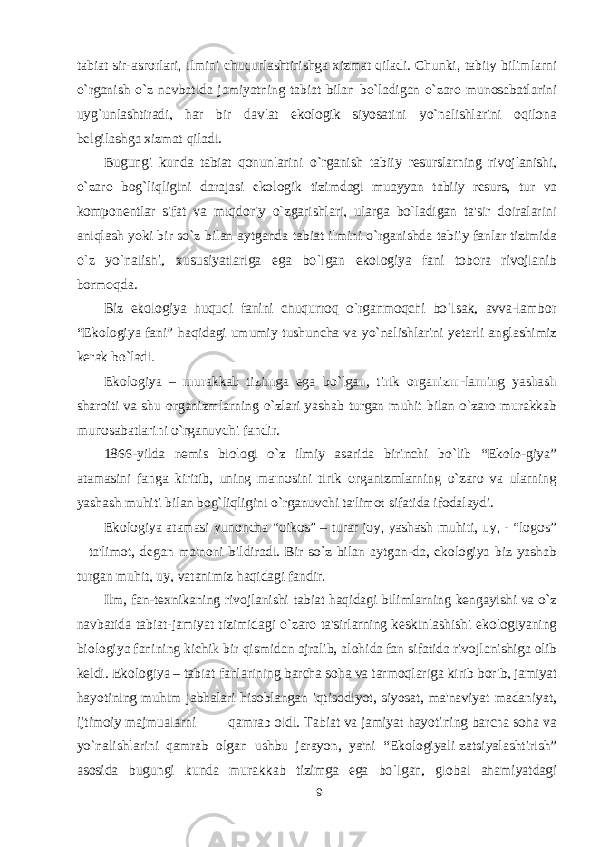 tabiat sir-asrorlari, ilmini chuqurlashtirishga xizmat qiladi. Chunki, tabiiy bilimlarni o`rganish o`z navbatida jamiyatning tabiat bilan bo`ladigan o`zaro munosabatlarini uyg`unlashtiradi, har bir davlat ekologik siyosatini yo`nalishlarini oqilona belgilashga xizmat qiladi. Bugungi kunda tabiat qonunlarini o`rganish tabiiy resurslarning rivojlanishi, o`zaro bog`liqligini darajasi ekologik tizimdagi muayyan tabiiy resurs, tur va komponentlar sifat va miqdoriy o`zgarishlari, ularga bo`ladigan ta&#39;sir doiralarini aniqlash yoki bir so`z bilan aytganda tabiat ilmini o`rganishda tabiiy fanlar tizimida o`z yo`nalishi, xususiyatlariga ega bo`lgan ekologiya fani tobora rivojlanib bormoqda. Biz ekologiya huquqi fanini chuqurroq o`rganmoqchi bo`lsak, avva-lambor “Ekologiya fani” haqidagi umumiy tushuncha va yo`nalishlarini yetarli anglashimiz kerak bo`ladi. Ekologiya – murakkab tizimga ega bo`lgan, tirik organizm-larning yashash sharoiti va shu organizmlarning o`zlari yashab turgan muhit bilan o`zaro murakkab munosabatlarini o`rganuvchi fandir. 1866-yilda nemis biologi o`z ilmiy asarida birinchi bo`lib “Ekolo-giya” atamasini fanga kiritib, uning ma&#39;nosini tirik organizmlarning o`zaro va ularning yashash muhiti bilan bog`liqligini o`rganuvchi ta&#39;limot sifatida ifodalaydi. Ekologiya atamasi yunoncha “oikos” – turar joy, yashash muhiti, uy, - “logos” – ta&#39;limot, degan ma&#39;noni bildiradi. Bir so`z bilan aytgan-da, ekologiya biz yashab turgan muhit, uy, vatanimiz haqidagi fandir. Ilm, fan-texnikaning rivojlanishi tabiat haqidagi bilimlarning kengayishi va o`z navbatida tabiat-jamiyat tizimidagi o`zaro ta&#39;sirlarning keskinlashishi ekologiyaning biologiya fanining kichik bir qismidan ajralib, alohida fan sifatida rivojlanishiga olib keldi. Ekologiya – tabiat fanlarining barcha soha va tarmoqlariga kirib borib, jamiyat hayotining muhim jabhalari hisoblangan iqtisodiyot, siyosat, ma&#39;naviyat-madaniyat, ijtimoiy majmualarni qamrab oldi. Tabiat va jamiyat hayotining barcha soha va yo`nalishlarini qamrab olgan ushbu jarayon, ya&#39;ni “Ekologiyali-zatsiyalashtirish” asosida bugungi kunda murakkab tizimga ega bo`lgan, global ahamiyatdagi 9 