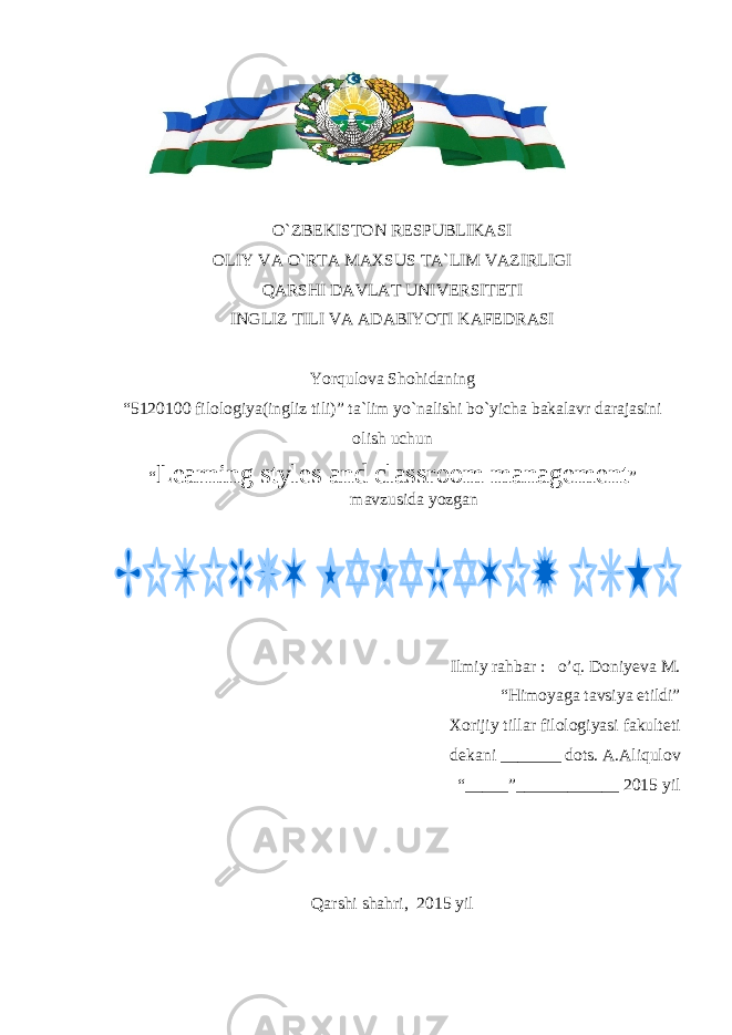  O`ZBEKISTON RESPUBLIKASI OLIY VA O`RTA MAXSUS TA`LIM VAZIRLIGI QARSHI DAVLAT UNIVERSITETI INGLIZ TILI VA ADABIYOTI KAFEDRASI Yorqulova Shohidaning “5 1 20100 filologiya(ingliz tili)” ta`lim yo`nalishi bo`yicha bakalavr darajasini olish uchun “ Learning styles and classroom management ” mavzusida yozgan Ilmiy rahbar : o’q. Doniyeva M. “Himoyaga tavsiya etildi” Xorijiy tillar filologiyasi fakulteti dekani _______ dots . A.Aliqulov “_____”____________ 201 5 yil Qarshi shahri, 201 5 yil 