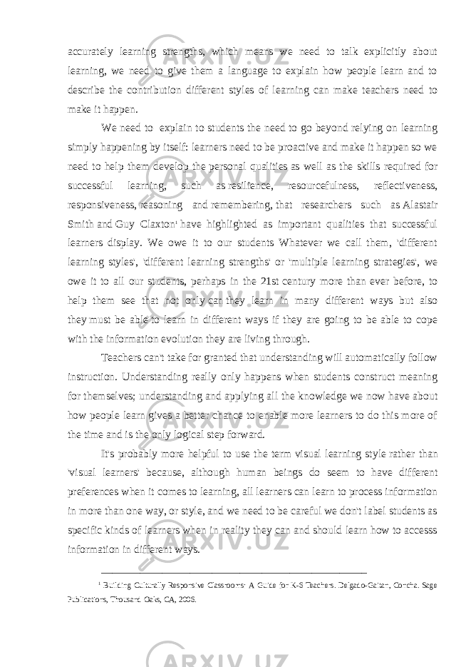 accurately learning strengths, which means we need to talk explicitly about learning, we need to give them a language to explain how people learn and to describe the contribution different styles of learning can make teachers need to make it happen. We need to   explain to students the need to go beyond relying on learning simply happening by itself: learners need to be proactive and make it happen so we need to help them develop the   personal qualities   as well as the skills required for successful learning, such as   resilience, resourcefulness, reflectiveness, responsiveness,   reasoning and   remembering,   that researchers such as   Alastair Smith   and   Guy Claxton 1   have highlighted as important qualities that successful learners display. We owe it to our students Whatever we call them, &#39;different learning styles&#39;, &#39;different learning strengths&#39; or &#39;multiple learning strategies&#39;, we owe it to all our students, perhaps in the 21st   century more than ever before, to help them see that not only   can   they learn in many different ways but also they   must be able   to learn in different ways if they are going to be able to cope with the information evolution they are living through. Teachers can&#39;t take for granted that understanding will automatically follow instruction. Understanding really only happens when students construct meaning for themselves; understanding and applying all the knowledge we now have about how people learn gives a better chance to enable more learners to do this more of the time and is the only logical step forward. It&#39;s probably more helpful to use the term   visual learning style   rather than &#39;visual learners&#39; because, although human beings do seem to have different preferences when it comes to learning, all learners can learn to process information in more than one way, or style, and we need to be careful we don&#39;t label students as specific kinds of learners when in reality they can and should learn how to accesss information in different ways. ________________________________________________ 1 Building Culturally Responsive Classrooms: A Guide for K-6 Teachers. Delgado-Gaitan, Concha. Sage Publications, Thousand Oaks, CA, 2006. 