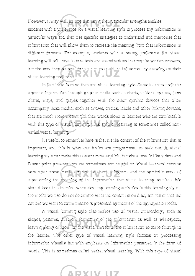 However, it may well be true that using their particular strengths enables students with a preference for a visual learning style to process any information in particular ways and then use specific strategies to understand and memorise that information that will allow them to recreate the meaning from that information in different formats. For example, students with a strong preference for visual learning will still have to take tests and examinations that require written answers, but the way they prepare for such tests could be influenced by drawing on their visual learning preferences. In fact there is more than one visual learning style. Some learners prefer to organise information through graphic media such as charts, spider diagrams, flow charts, maps, and graphs together with the other graphic devices that often accompany these media, such as arrows, circles, labels and other linking devices, that are much more meaningful than words alone to learners who are comfortable with this type of visual learning. This style of learning is sometimes called non- verbal/visual learning. It&#39;s useful to remember here is that it&#39;s the content of the information that is important, and this is what our brains are programmed to seek out. A visual learning style can make this content more explicit, but visual media like videos and Power point presentations are sometimes not helpful to &#39;visual learners&#39; because very often these media do not use charts, diagrams and the symbolic ways of representing the meaning of the information that visual learning requires. We should keep this in mind when devising learning activities in this learning style - the media we use do not determine what the content should be, but rather that the content we want to communicate is presented by means of the appropriate media. A visual learning style also makes use of &#39;visual embroidery&#39;, such as shapes, patterns, different formatting of the information as well as whitespace, leaving plenty of room for the visual impact of the information to come through to the learner. The other type of visual learning style focuses on processing information visually but with emphasis on information presented in the form of words. This is sometimes called verbal visual learning. With this type of visual 