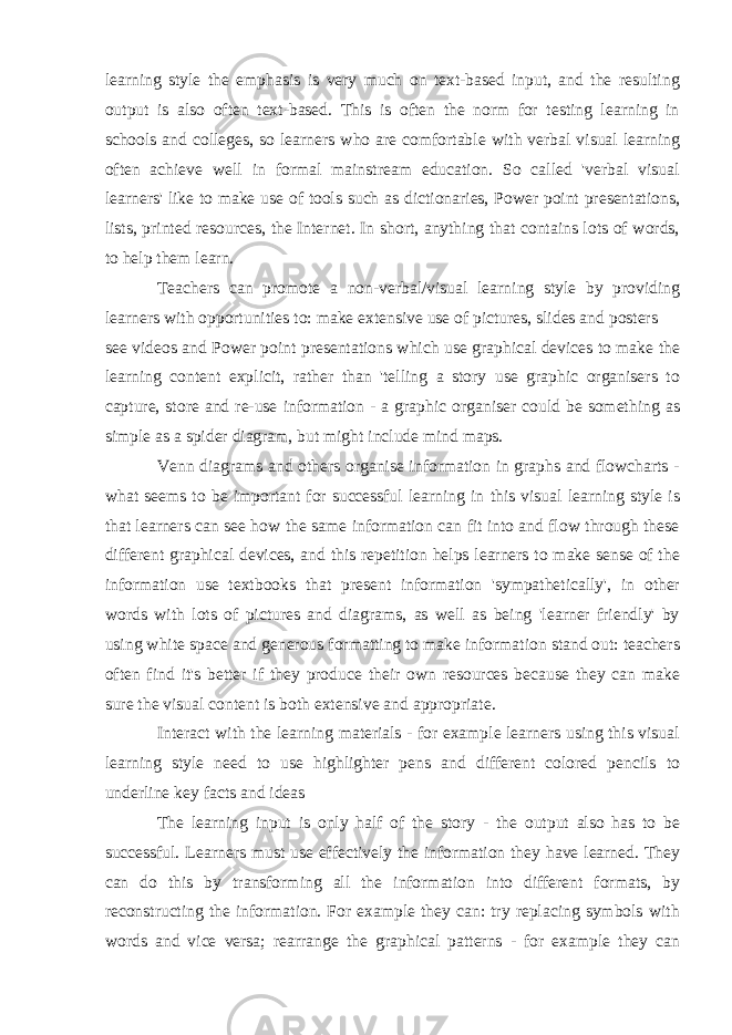 learning style the emphasis is very much on text-based input, and the resulting output is also often text-based. This is often the norm for testing learning in schools and colleges, so learners who are comfortable with verbal visual learning often achieve well in formal mainstream education. So called &#39;verbal visual learners&#39; like to make use of tools such as dictionaries, Power point presentations, lists, printed resources, the Internet. In short, anything that contains lots of words, to help them learn. Teachers can promote a non-verbal/visual learning style by providing learners with opportunities to: make extensive use of pictures, slides and posters see videos and Power point presentations which use graphical devices to make the learning content explicit, rather than &#39;telling a story use graphic organisers to capture, store and re-use information - a graphic organiser could be something as simple as a spider diagram, but might include mind maps. Venn diagrams and others organise information in graphs and flowcharts - what seems to be important for successful learning in this visual learning style is that learners can see how the same information can fit into and flow through these different graphical devices, and this repetition helps learners to make sense of the information use textbooks that present information &#39;sympathetically&#39;, in other words with lots of pictures and diagrams, as well as being &#39;learner friendly&#39; by using white space and generous formatting to make information stand out: teachers often find it&#39;s better if they produce their own resources because they can make sure the visual content is both extensive and appropriate. Interact with the learning materials - for example learners using this visual learning style need to use highlighter pens and different colored pencils to underline key facts and ideas The learning input is only half of the story - the output also has to be successful. Learners must use effectively the information they have learned. They can do this by transforming all the information into different formats, by reconstructing the information. For example they can: try replacing symbols with words and vice versa; rearrange the graphical patterns - for example they can 