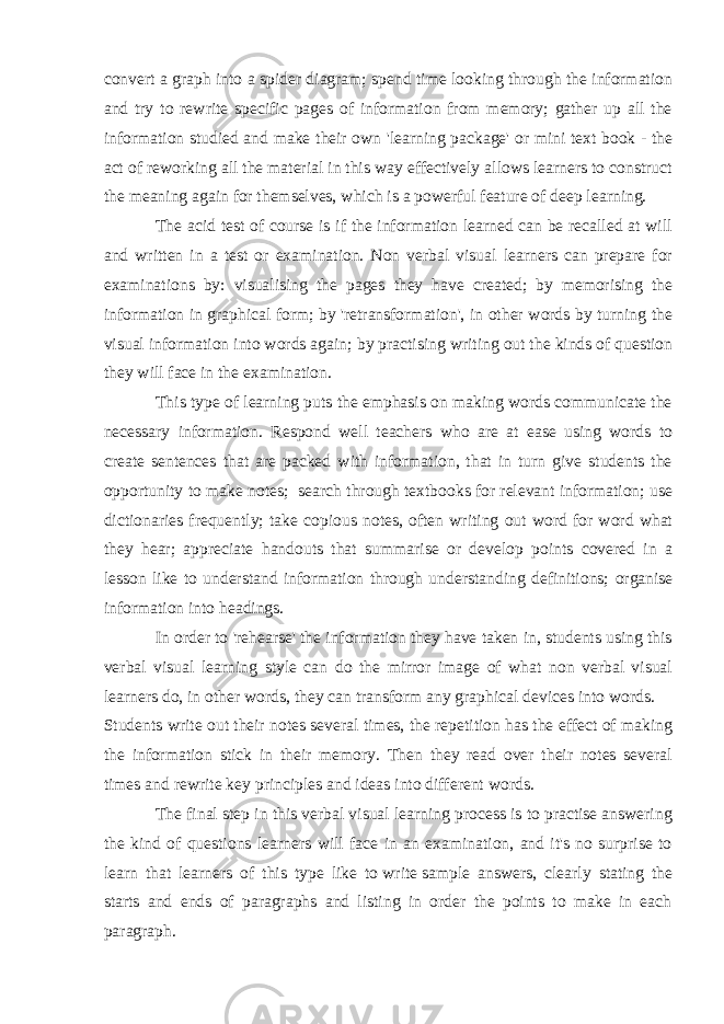 convert a graph into a spider diagram; spend time looking through the information and try to rewrite specific pages of information from memory; gather up all the information studied and make their own &#39;learning package&#39; or mini text book - the act of reworking all the material in this way effectively allows learners to construct the meaning again for themselves, which is a powerful feature of deep learning. The acid test of course is if the information learned can be recalled at will and written in a test or examination. Non verbal visual learners can prepare for examinations by: visualising the pages they have created; by memorising the information in graphical form; by &#39;retransformation&#39;, in other words by turning the visual information into words again; by practising writing out the kinds of question they will face in the examination. This type of learning puts the emphasis on making words communicate the necessary information. R espond well teachers who are at ease using words to create sentences that are packed with information, that in turn give students the opportunity to make notes; s earch through textbooks for relevant information; use dictionaries frequently; take copious notes, often writing out word for word what they hear; appreciate handouts that summarise or develop points covered in a lesson like to understand information through understanding definitions; organise information into headings. In order to &#39;rehearse&#39; the information they have taken in, students using this verbal visual learning style can do the mirror image of what non verbal visual learners do, in other words, they can transform any graphical devices into words. Students write out their notes several times, the repetition has the effect of making the information stick in their memory. Then they read over their notes several times and rewrite key principles and ideas into different words. The final step in this verbal visual learning process is to practise answering the kind of questions learners will face in an examination, and it&#39;s no surprise to learn that learners of this type like to   write   sample answers, clearly stating the starts and ends of paragraphs and listing in order the points to make in each paragraph.   