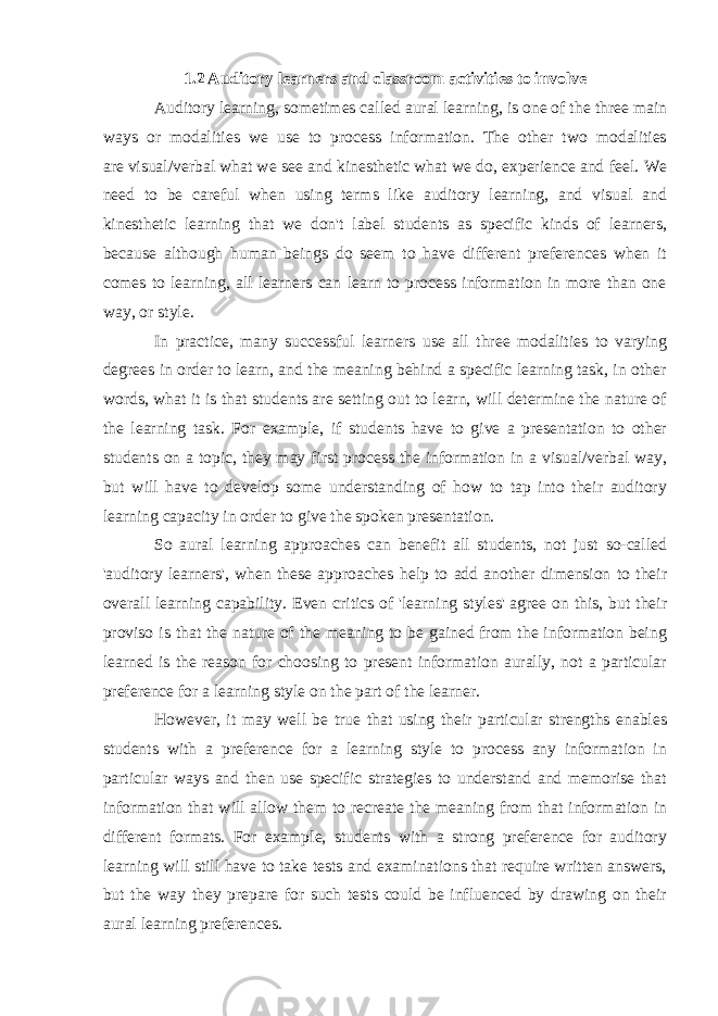 1.2 Auditory learners and classroom activities to involve Auditory learning, sometimes called aural learning, is one of the three main ways or modalities we use to process information. The other two modalities are   visual/verbal   what we see and   kinesthetic   what we do, experience and feel. We need to be careful when using terms like auditory learning, and visual and kinesthetic learning that we don&#39;t label students as specific kinds of learners, because although human beings do seem to have different preferences when it comes to learning, all learners can learn to process information in more than one way, or style. In practice, many successful learners use all three modalities to varying degrees in order to learn, and the meaning behind a specific learning task, in other words, what it is that students are setting out to learn, will determine the nature of the learning task. For example, if students have to give a presentation to other students on a topic, they may first process the information in a visual/verbal way, but will have to develop some understanding of how to tap into their auditory learning capacity in order to give the spoken presentation. So aural learning approaches can benefit all students, not just so-called &#39;auditory learners&#39;, when these approaches help to add another dimension to their overall learning capability. Even critics of &#39;learning styles&#39; agree on this, but their proviso is that the nature of the meaning to be gained from the information being learned is the reason for choosing to present information aurally, not a particular preference for a learning style on the part of the learner. However, it may well be true that using their particular strengths enables students with a preference for a learning style to process any information in particular ways and then use specific strategies to understand and memorise that information that will allow them to recreate the meaning from that information in different formats. For example, students with a strong preference for auditory learning will still have to take tests and examinations that require written answers, but the way they prepare for such tests could be influenced by drawing on their aural learning preferences. 