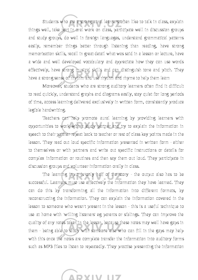 Students who are a strong aural learners often like to talk in class, explain things well, take part in oral work on class, participate well in discussion groups and study groups, do well in foreign languages, understand grammatical patterns easily, remember things better through listening than reading, have strong memorization skills, recall in great detail what was said in a lesson or lecture, have a wide and well developed vocabulary and appreciate how they can use words effectively, have strong musical skills and can distinguish tone and pitch. They have a strong sense of rhythm and use rhythm and rhyme to help them learn Moreover, students who are strong auditory learners often find it difficult to read quickly, understand graphs and diagrams easily, stay quiet for long periods of time, access learning delivered exclusively in written form, consistently produce legible handwriting. Teachers can help promote aural learning by providing learners with opportunities to work with a study partner and try to explain the information in speech to their partner repeat back to teacher or rest of class key points made in the lesson. They read out loud specific information presented in written form - either to themselves or with partners and write out specific instructions or details for complex information or routines and then say them out loud. They participate in discussion groups and volunteer information orally in class. The learning input is only half of the story - the output also has to be successful. Learners must use effectively the information they have learned. They can do this by transforming all the information into different formats, by reconstructing the information. They can explain the information covered in the lesson to someone who wasn&#39;t present in the lesson - this is a useful technique to use at home with &#39;willing listeners&#39; eg parents or siblings. They can improve the quality of any notes taken in the lesson, because these notes may well have gaps in them - being able to study with someone else who can fill in the gaps may help with this once the notes are complete transfer the information into auditory forms such as MP3 files to listen to repeatedly. They practise presenting the information 