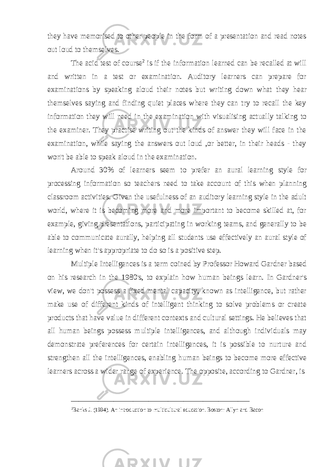 they have memorised to other people in the form of a presentation and read notes out loud to themselves. The acid test of course 2 is if the information learned can be recalled at will and written in a test or examination. Auditory learners can prepare for examinations by speaking aloud their notes but writing down what they hear themselves saying and finding quiet places where they can try to recall the key information they will need in the examination with visualising actually talking to the examiner. They practise writing out the kinds of answer they will face in the examination, while saying the answers out loud ,or better, in their heads - they won&#39;t be able to speak aloud in the examination. Around 30% of learners seem to prefer an aural learning style for processing information so teachers need to take account of this when planning classroom activities. Given the usefulness of an auditory learning style in the adult world, where it is becoming more and more important to become skilled at, for example, giving presentations, participating in working teams, and generally to be able to communicate aurally, helping all students use effectively an aural style of learning when it&#39;s appropriate to do so is a positive step.   Multiple Intelligences is a term coined by Professor Howard Gardner based on his research in the 1980&#39;s, to explain how human beings learn. In Gardner&#39;s view, we don&#39;t possess a fixed mental capacity, known as intelligence, but rather make use of different kinds of intelligent thinking to solve problems or create products that have value in different contexts and cultural settings. He believes that all human beings possess multiple intelligences, and although individuals may demonstrate preferences for certain intelligences, it is possible to nurture and strengthen all the intelligences, enabling human beings to become more effective learners across a wider range of experience. The opposite, according to Gardner, is ______________________________________________ 2 Banks J. (1994). An introduction to multicultural education. Boston: Allyn and Bacon 