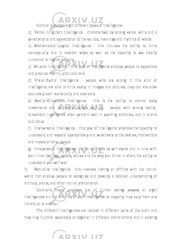 Gardner proposed eight different types of intelligence: a) Verbal-Linguistic Intelligence - characterised by strong verbal skills and a sensitivity to and appreciation of the sounds, meanings and rhythms of words b) Mathematical-Logical Intelligence - this includes the ability to think conceptually and in abstract ways as well as the capacity to see clearly numerical or logical patterns c) Musical Intelligence - this type of intelligence enables people to appreciate and produce rhythm, pitch and tone d) Visual-Spatial Intelligence - people who are strong in this kind of intelligence are able to think easily in images and pictures, they can visualize accurately both realistically and abstractly e) Bodily-Kinesthetic Intelligence - this is the ability to control body movements and to handle objects skilfully - people with strong bodily- kinesthetic intelligence often perform well in sporting activities, and in drama and dance f) Interpersonal Intelligence - this type of intelligence provides the capacity to understand and respond appropriately and sensitively to the desires, motivations and moods of other people g) Intrapersonal Intelligence - is the ability to be self-aware and in tune with your inner feelings, beliefs, values and the way you think: in short, the ability to understand yourself well   h) Naturalist intelligence   - this involves having an affinity with the natural world that enables people to recognize and develop a detailed understanding of animals, plants, and other natural phenomenon Gardner&#39;s theory proposes that all human beings possess all eight intelligences but the amounts of each intelligence or capacity may vary from one individual to another. The different intelligences are located in different parts of the brain and they may function separately or together in different combinations and in varying 