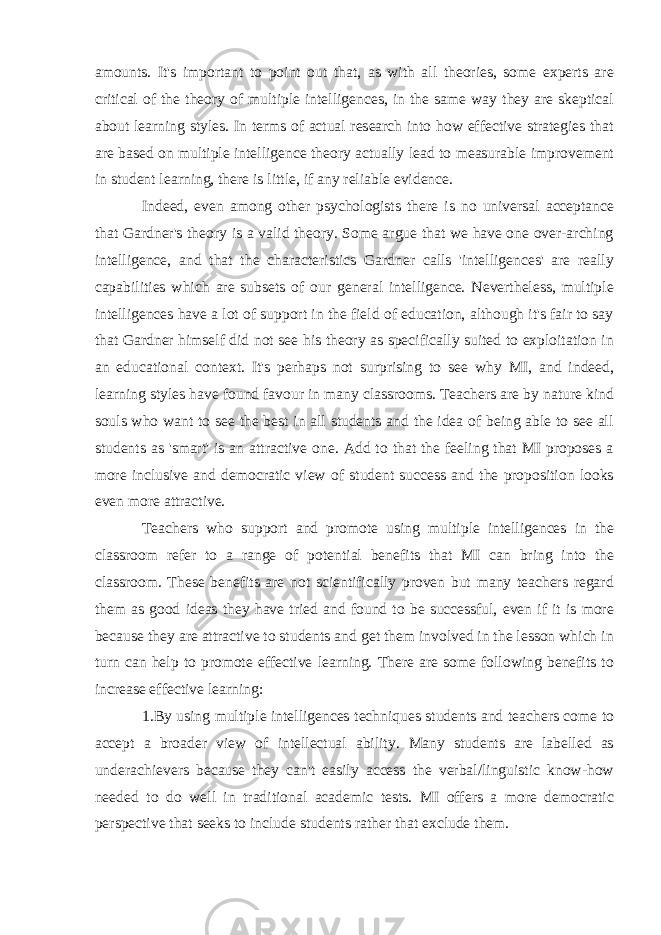 amounts. It&#39;s important to point out that, as with all theories, some experts are critical of the theory of multiple intelligences, in the same way they are skeptical about learning style s. In terms of actual research into how effective strategies that are based on multiple intelligence theory actually lead to measurable improvement in student learning, there is little, if any reliable evidence. Indeed, even among other psychologists there is no universal acceptance that Gardner&#39;s theory is a valid theory. Some argue that we have one over-arching intelligence, and that the characteristics Gardner calls &#39;intelligences&#39; are really capabilities which are subsets of our general intelligence. Nevertheless, multiple intelligences have a lot of support in the field of education, although it&#39;s fair to say that Gardner himself did not see his theory as specifically suited to exploitation in an educational context. It&#39;s perhaps not surprising to see why MI, and indeed, learning styles have found favour in many classrooms. Teachers are by nature kind souls who want to see the best in all students and the idea of being able to see all students as &#39;smart&#39; is an attractive one. Add to that the feeling that MI proposes a more inclusive and democratic view of student success and the proposition looks even more attractive. Teachers who support and promote using multiple intelligences in the classroom refer to a range of potential benefits that MI can bring into the classroom. These benefits are not scientifically proven but many teachers regard them as good ideas they have tried and found to be successful, even if it is more because they are attractive to students and get them involved in the lesson which in turn can help to promote effective learning. There are some following benefits to increase effective learning: 1.By using multiple intelligences techniques students and teachers come to accept a broader view of intellectual ability. Many students are labelled as underachievers because they can&#39;t easily access the verbal/linguistic know-how needed to do well in traditional academic tests. MI offers a more democratic perspective that seeks to include students rather that exclude them. 