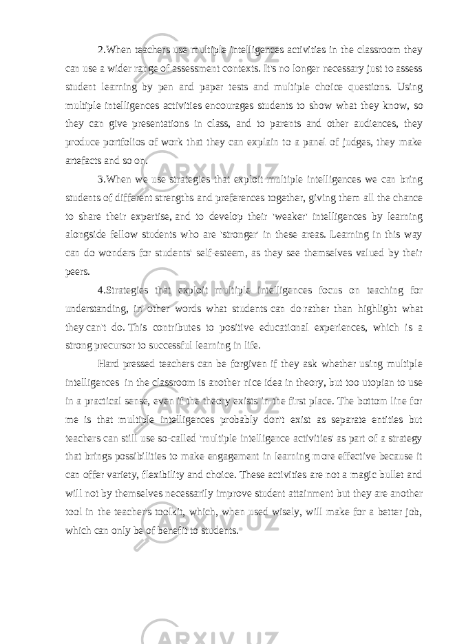 2.When teachers use multiple intelligences activities in the classroom they can use a wider range of assessment contexts. It&#39;s no longer necessary just to assess student learning by pen and paper tests and multiple choice questions. Using multiple intelligences activities encourages students to show what they know , so they can give presentations in class, and to parents and other audiences, they produce portfolios of work that they can explain to a panel of judges, they make artefacts and so on. 3.When we use strategies that exploit multiple intelligences we can bring students of different strengths and preferences together, giving them   all the chance to share their expertise,   and to develop their &#39;weaker&#39; intelligences by learning alongside fellow students who are &#39;stronger&#39; in these areas. Learning in this way can do wonders for students&#39; self-esteem, as they see themselves valued by their peers. 4.Strategies that exploit multiple intelligences focus on teaching for understanding, in other words what students   can do   rather than highlight what they   can&#39;t do.   This contributes to positive educational experiences, which is a strong precursor to successful learning in life. Hard pressed teachers can be forgiven if they ask whether using multiple intelligences   in the classroom is another nice idea in theory, but too utopian to use in a practical sense, even if the theory exists in the first place. The bottom line for me is that multiple intelligences probably don&#39;t exist as separate entities but teachers can still use so-called &#39;multiple intelligence activities&#39; as part of a strategy that brings possibilities to make engagement in learning more effective because it can offer variety, flexibility and choice. These activities are not a magic bullet and will not by themselves necessarily improve student attainment but they are another tool in the teacher&#39;s toolkit, which, when used wisely, will make for a better job, which can only be of benefit to students. 