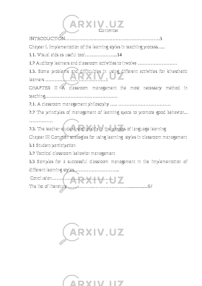 Contents: INTRODUCTION……………………………………………………3 Chapter I. Implementation of the learning styles in teaching process….. 1.1. Visual aids as useful tool………………...14 1.2 Auditory learners and classroom activities to involve ………………….… 1.3. Some problems and difficulties in using different activities for kinesthetic learners …………………………………. CHAPTER II A classroom management the most necessary method in teaching………………………………………. 2.1. A classroom management philosophy ….. …………………………… 2.2 The principles of management of learning space to promote good behavior... …………… 2.3. The teacher-student relationship in the process of language learning Chapter III Common strategies for using learning styles in classroom management 3.1 Student participation 3.2 Tactical classroom behavior management 3.3 Samples for a successful classroom management in the implementation of different learning styles……………………….. Conclusion………………………………… The list of literature ……………..………………….................67 