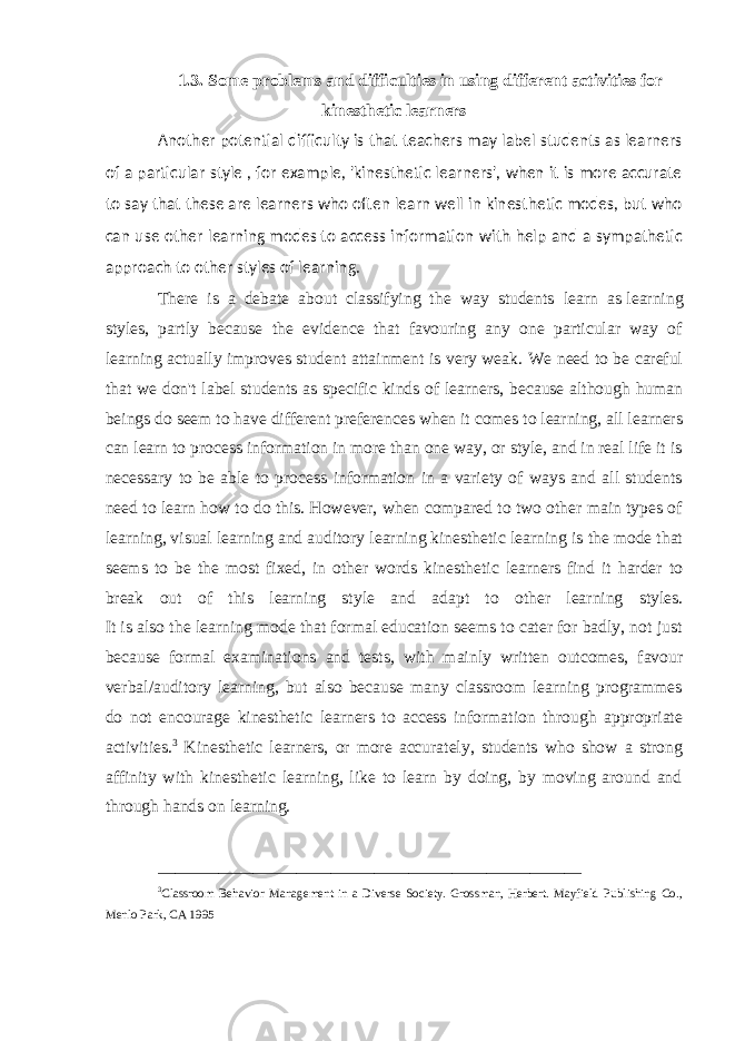 1.3. Some problems and difficulties in using different activities for kinesthetic learners Another potential difficulty is that teachers may label students as learners of a particular style , for example, &#39;kinesthetic learners&#39;, when it is more accurate to say that these are learners who often learn well in kinesthetic modes, but who can use other learning modes to access information with help and a sympathetic approach to other styles of learning. There is a debate about classifying the way students learn as   learning styles , partly because the evidence that favouring any one particular way of learning actually improves student attainment is very weak. We need to be careful that we don&#39;t label students as specific kinds of learners, because although human beings do seem to have different preferences when it comes to learning, all learners can learn to process information in more than one way, or style, and in real life it is necessary to be able to process information in a variety of ways and all students need to learn how to do this. However, when compared to two other main types of learning,   visual learning   and auditory learning   kinesthetic learning is the mode that seems to be the most fixed, in other words kinesthetic learners find it harder to break out of this learning style and adapt to other learning styles. It is also the learning mode that formal education seems to cater for badly, not just because formal examinations and tests, with mainly written outcomes, favour verbal/auditory learning, but also because many classroom learning programmes do not encourage kinesthetic learners to access information through appropriate activities. 3 Kinesthetic learners, or more accurately, students who show a strong affinity with kinesthetic learning, like to learn by doing, by moving around and through hands on learning. _________________________________________________ 3 Classroom Behavior Management in a Diverse Society. Grossman, Herbert. Mayfield Publishing Co., Menlo Park, CA 1995 