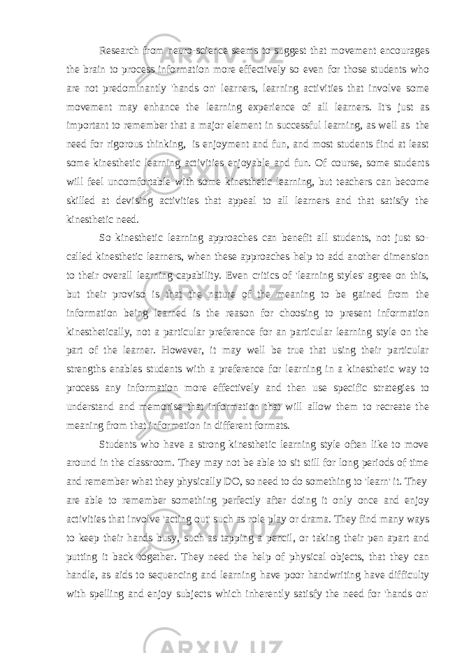 Research from neuro-science seems to suggest that movement encourages the brain to process information more effectively so even for those students who are not predominantly &#39;hands on&#39; learners, learning activities that involve some movement may enhance the learning experience of all learners. It&#39;s just as important to remember that a major element in successful learning, as well as   the need for rigorous thinking,   is enjoyment and fun, and most students find at least some kinesthetic learning activities enjoyable and fun. Of course, some students will feel uncomfortable with some kinesthetic learning, but teachers can become skilled at devising activities that appeal to all learners and that satisfy the kinesthetic need. So kinesthetic learning approaches can benefit all students, not just so- called kinesthetic learners, when these approaches help to add another dimension to their overall learning capability. Even critics of &#39;learning styles&#39; agree on this, but their proviso is that the nature of the meaning to be gained from the information being learned is the reason for choosing to present information kinesthetically, not a particular preference for an particular learning style on the part of the learner. However, it may well be true that using their particular strengths enables students with a preference for learning in a kinesthetic way to process any information more effectively and then use specific strategies to understand and memorise that information that will allow them to recreate the meaning from that information in different formats. Students who have a strong kinesthetic learning style often like to move around in the classroom. They may not be able to sit still for long periods of time and remember what they physically DO, so need to do something to &#39;learn&#39; it. They are able to remember something perfectly after doing it only once and enjoy activities that involve &#39;acting out&#39; such as role play or drama. They find many ways to keep their hands busy, such as tapping a pencil, or taking their pen apart and putting it back together. They need the help of physical objects, that they can handle, as aids to sequencing and learning have poor handwriting have difficulty with spelling and enjoy subjects which inherently satisfy the need for &#39;hands on&#39; 