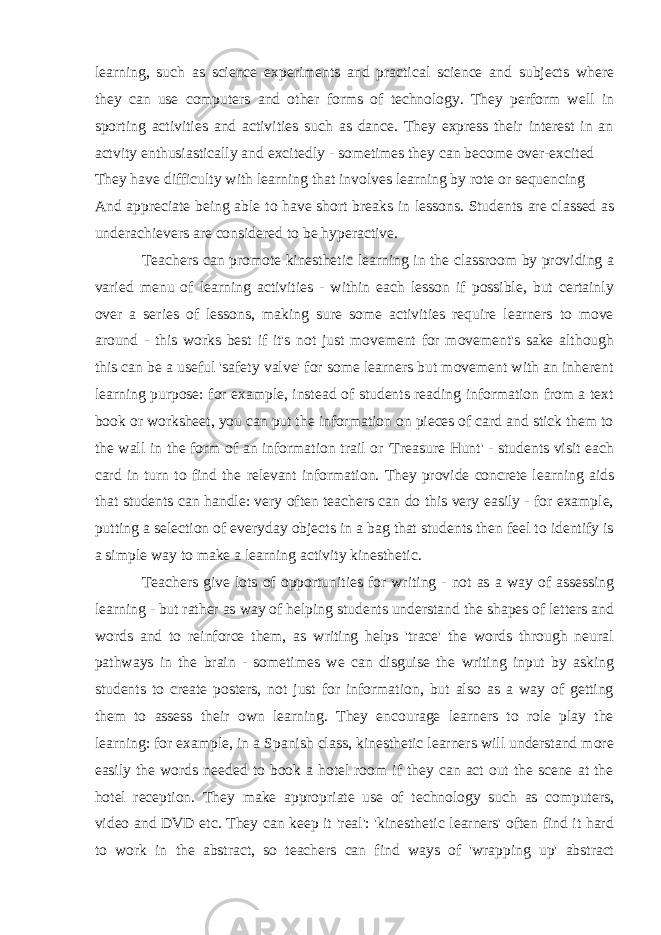 learning, such as science experiments and practical science and subjects where they can use computers and other forms of technology. They perform well in sporting activities and activities such as dance. They express their interest in an actvity enthusiastically and excitedly - sometimes they can become over-excited They have difficulty with learning that involves learning by rote or sequencing And appreciate being able to have short breaks in lessons. Students are classed as underachievers are considered to be hyperactive. Teachers can promote kinesthetic learning in the classroom by providing a varied menu of learning activities - within each lesson if possible, but certainly over a series of lessons, making sure some activities require learners to move around - this works best if it&#39;s not just movement for movement&#39;s sake although this can be a useful &#39;safety valve&#39; for some learners but movement with an inherent learning purpose: for example, instead of students reading information from a text book or worksheet, you can put the information on pieces of card and stick them to the wall in the form of an information trail or &#39;Treasure Hunt&#39; - students visit each card in turn to find the relevant information. They provide concrete learning aids that students can handle: very often teachers can do this very easily - for example, putting a selection of everyday objects in a bag that students then feel to identify is a simple way to make a learning activity kinesthetic. Teachers give lots of opportunities for writing - not as a way of assessing learning - but rather as way of helping students understand the shapes of letters and words and to reinforce them, as writing helps &#39;trace&#39; the words through neural pathways in the brain - sometimes we can disguise the writing input by asking students to create posters, not just for information, but also as a way of getting them to assess their own learning. They encourage learners to role play the learning: for example, in a Spanish class, kinesthetic learners will understand more easily the words needed to book a hotel room if they can act out the scene at the hotel reception. They make appropriate use of technology such as computers, video and DVD etc. They can keep it &#39;real&#39;: &#39;kinesthetic learners&#39; often find it hard to work in the abstract, so teachers can find ways of &#39;wrapping up&#39; abstract 