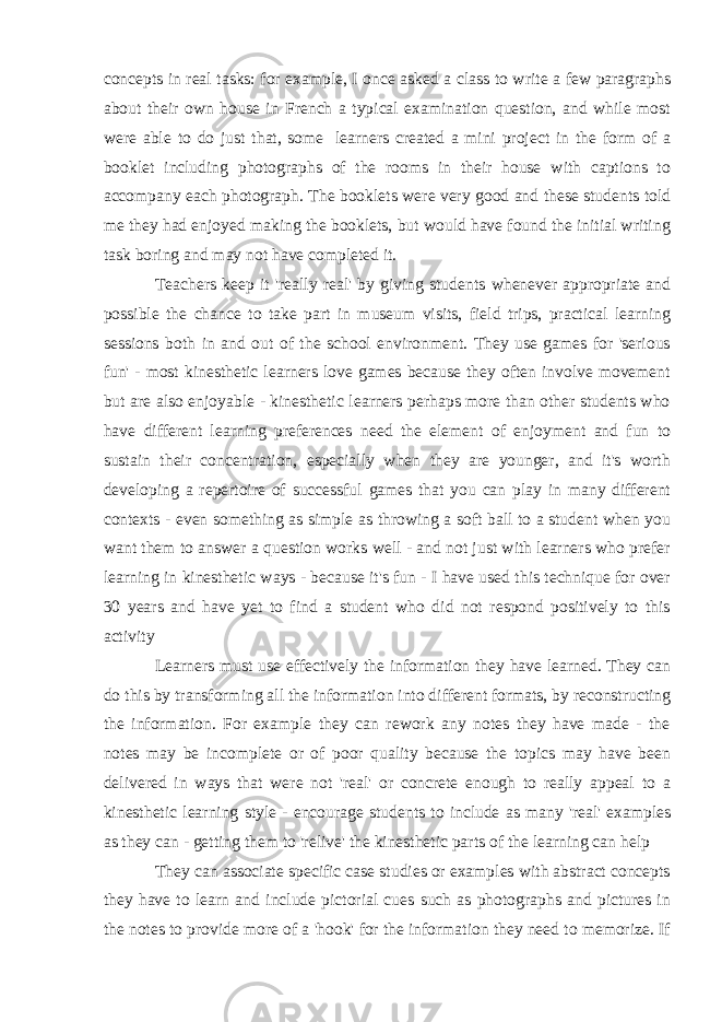 concepts in real tasks: for example, I once asked a class to write a few paragraphs about their own house in French a typical examination question, and while most were able to do just that, some   learners created a mini project in the form of a booklet including photographs of the rooms in their house with captions to accompany each photograph. The booklets were very good and these students told me they had enjoyed making the booklets, but would have found the initial writing task boring and may not have completed it. Teachers keep it &#39;really real&#39; by giving students whenever appropriate and possible the chance to take part in museum visits, field trips, practical learning sessions both in and out of the school environment. They use games for &#39;serious fun&#39; - most kinesthetic learners love games because they often involve movement but are also enjoyable - kinesthetic learners perhaps more than other students who have different learning preferences need the element of enjoyment and fun to sustain their concentration, especially when they are younger, and it&#39;s worth developing a repertoire of successful games that you can play in many different contexts - even something as simple as throwing a soft ball to a student when you want them to answer a question works well - and not just with learners who prefer learning in kinesthetic ways - because it&#39;s fun - I have used this technique for over 30 years and have yet to find a student who did not respond positively to this activity Learners must use effectively the information they have learned. They can do this by transforming all the information into different formats, by reconstructing the information. For example they can rework any notes they have made - the notes may be incomplete or of poor quality because the topics may have been delivered in ways that were not &#39;real&#39; or concrete enough to really appeal to a kinesthetic learning style - encourage students to include as many &#39;real&#39; examples as they can - getting them to &#39;relive&#39; the kinesthetic parts of the learning can help They can associate specific case studies or examples with abstract concepts they have to learn and include pictorial cues such as photographs and pictures in the notes to provide more of a &#39;hook&#39; for the information they need to memorize. If 