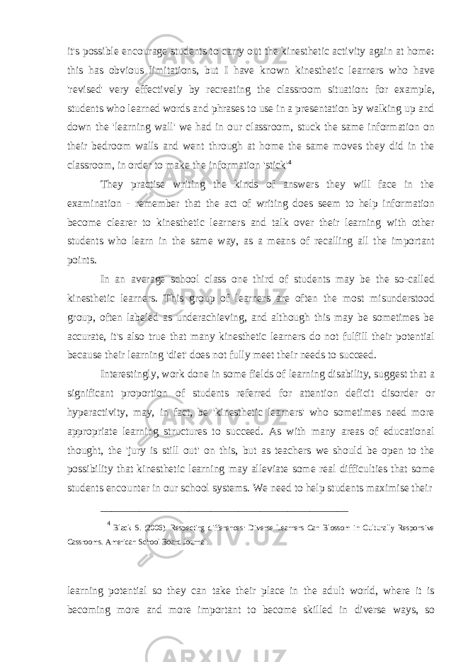 it&#39;s possible encourage students to carry out the kinesthetic activity again at home: this has obvious limitations, but I have known kinesthetic learners who have &#39;revised&#39; very effectively by recreating the classroom situation: for example, students who learned words and phrases to use in a presentation by walking up and down the &#39;learning wall&#39; we had in our classroom, stuck the same information on their bedroom walls and went through at home the same moves they did in the classroom, in order to make the information &#39;stick&#39; 4 They practise writing the kinds of answers they will face in the examination - remember that the act of writing does seem to help information become clearer to kinesthetic learners and talk over their learning with other students who learn in the same way, as a means of recalling all the important points. In an average school class one third of students may be the so-called kinesthetic learners. This group of learners are often the most misunderstood group, often labeled as underachieving, and although this may be sometimes be accurate, it&#39;s also true that many kinesthetic learners do not fulfill their potential because their learning &#39;diet&#39; does not fully meet their needs to succeed. Interestingly, work done in some fields of learning disability, suggest that a significant proportion of students referred for attention deficit disorder or hyperactivity, may, in fact, be &#39;kinesthetic learners&#39; who sometimes need more appropriate learning structures to succeed. As with many areas of educational thought, the &#39;jury is still out&#39; on this, but as teachers we should be open to the possibility that kinesthetic learning may alleviate some real difficulties that some students encounter in our school systems. We need to help students maximise their _____________________________________________ 4 Black S. (2006). Respecting differences: Diverse Learners Can Blossom in Culturally Responsive Cassrooms. American School Board Journal. learning potential so they can take their place in the adult world, where it is becoming more and more important to become skilled in diverse ways, so 