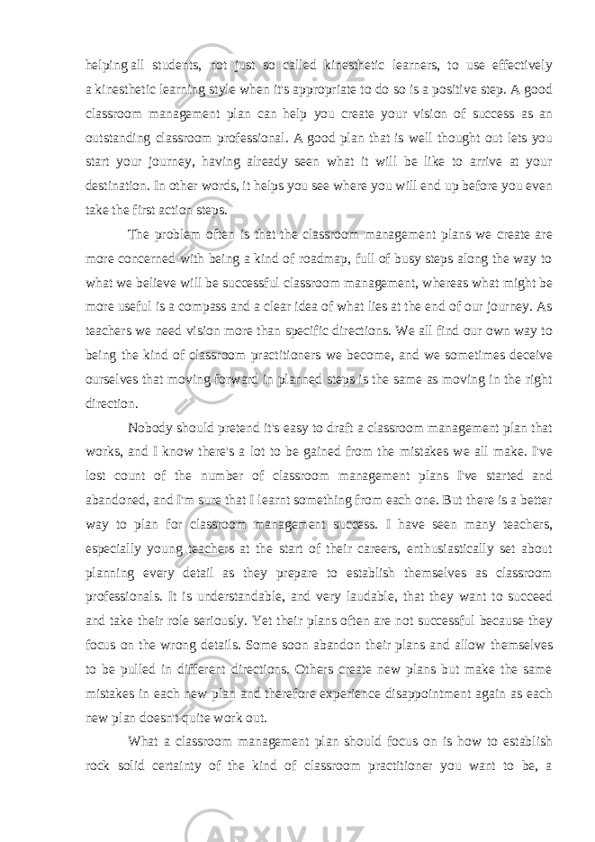 helping   all students , not just so called kinesthetic learners, to use effectively a   kinesthetic learning style   when it&#39;s appropriate to do so is a positive step. A good classroom management plan can help you create your vision of success as an outstanding classroom professional. A   good plan that is well thought out lets you start your journey, having already seen what it will be like to arrive at your destination. In other words, it helps you see where you will end up before you even take the first action steps. The problem often is that the classroom management plans we create are more concerned with being a kind of roadmap, full of busy steps along the way to what we believe will be successful classroom management, whereas what might be more useful is a compass   and a clear idea of what lies at the end of our journey. As teachers we need vision more than specific directions. We all find our own way to being the kind of classroom practitioners we become, and we sometimes deceive ourselves that moving forward in planned steps is the same as moving in the right direction. Nobody should pretend it&#39;s easy to draft a classroom management plan that works, and I know there&#39;s a lot to be gained from the mistakes we all make. I&#39;ve lost count of the number of classroom management plans I&#39;ve started and abandoned, and I&#39;m sure that I learnt something from each one. But there is a better way to plan for classroom management success. I have seen many teachers, especially young teachers at the start of their careers, enthusiastically set about planning every detail as they prepare to establish themselves as classroom professionals. It is understandable, and very laudable, that they want to succeed and take their role seriously. Yet their plans often are not successful because they focus on the wrong details. Some soon abandon their plans and allow themselves to be pulled in different directions. Others create new plans but make the same mistakes in each new plan and therefore experience disappointment again as each new plan doesn&#39;t quite work out. What a classroom management plan should focus on is how to establish rock solid certainty of the kind of classroom practitioner you want to be, a 