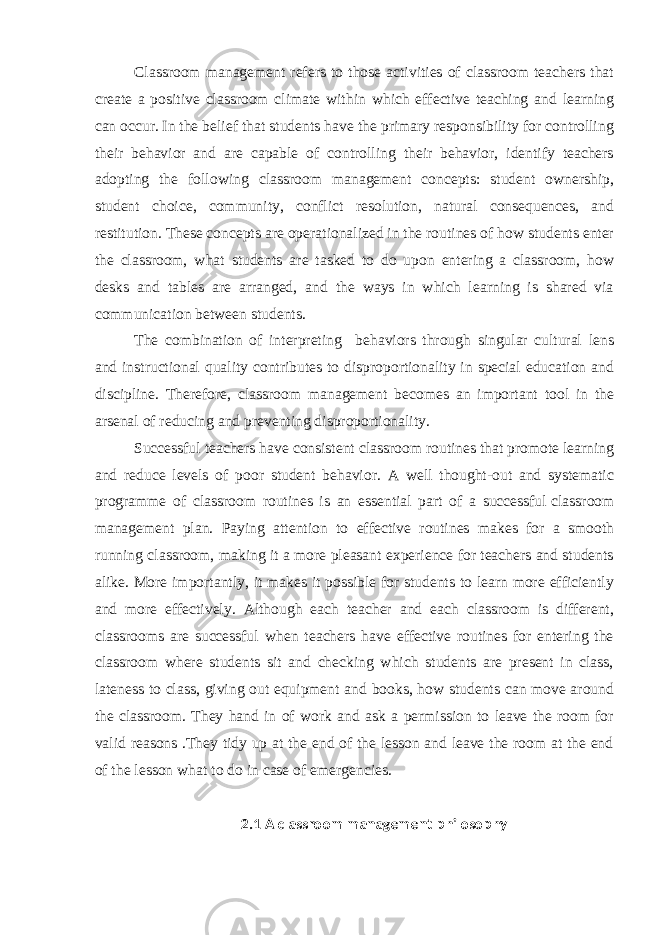 Classroom management refers to those activities of classroom teachers that create a positive classroom climate within which effective teaching and learning can occur. In the belief that students have the primary responsibility for controlling their behavior and are capable of controlling their behavior, identify teachers adopting the following classroom management concepts: student ownership, student choice, community, conflict resolution, natural consequences, and restitution. These concepts are operationalized in the routines of how students enter the classroom, what students are tasked to do upon entering a classroom, how desks and tables are arranged, and the ways in which learning is shared via communication between students. The combination of interpreting behaviors through singular cultural lens and instructional quality contributes to disproportionality in special education and discipline. Therefore, classroom management becomes an important tool in the arsenal of reducing and preventing disproportionality. Successful teachers have consistent classroom routines that promote learning and reduce levels of poor student behavior. A well thought-out and systematic programme of classroom routines is an essential part of a successful   classroom management plan. Paying attention to effective routines makes for a smooth running classroom, making it a more pleasant experience for teachers and students alike. More importantly, it makes it possible for students to learn more efficiently and more effectively. Although each teacher and each classroom is different, classrooms are successful when teachers have effective routines for entering the classroom where students sit and checking which students are present in class, lateness to class, giving out equipment and books, how students can move around the classroom. They hand in of work and ask a permission to leave the room for valid reasons .They tidy up at the end of the lesson and leave the room at the end of the lesson what to do in case of emergencies. 2.1 A classroom management philosophy 