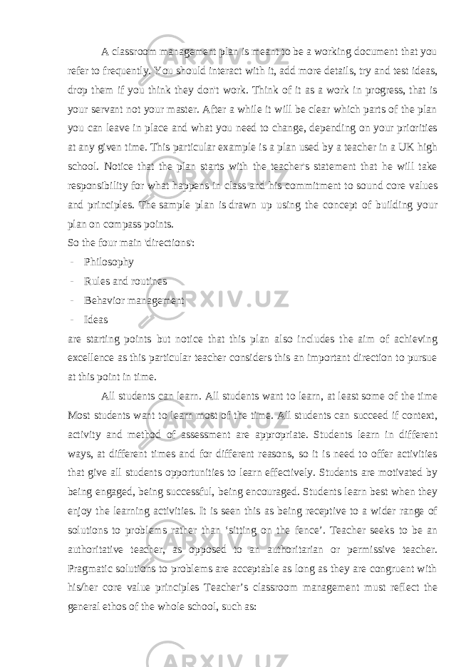 A classroom management plan is meant to be a working document that you refer to frequently. You should interact with it, add more details, try and test ideas, drop them if you think they don&#39;t work. Think of it as a work in progress, that is your servant not your master. After a while it will be clear which parts of the plan you can leave in place and what you need to change, depending on your priorities at any given time. This particular example is a plan used by a teacher in a UK high school. Notice that the plan starts with the teacher&#39;s statement that he will take responsibility for what happens in class and his commitment to sound core values and principles. The   sample plan is   drawn up using the concept of building your plan on compass points. So the four main &#39;directions&#39;: - Philosophy - Rules and routines - Behavior management - Ideas are starting points but notice that this plan also includes the aim of achieving excellence as this particular teacher considers this an important direction to pursue at this point in time. All students can learn. All students want to learn, at least some of the time Most students want to learn most of the time. All students can succeed if context, activity and method of assessment are appropriate. Students learn in different ways, at different times and for different reasons, so it is need to offer activities that give all students opportunities to learn effectively. Students are motivated by being engaged, being successful, being encouraged. Students learn best when they enjoy the learning activities. It is seen this as being receptive to a wider range of solutions to problems rather than ‘sitting on the fence’. Teacher seeks to be an authoritative teacher, as opposed to an authoritarian or permissive teacher. Pragmatic solutions to problems are acceptable as long as they are congruent with his/her core value principles Teacher’s classroom management must reflect the general ethos of the whole school, such as: 