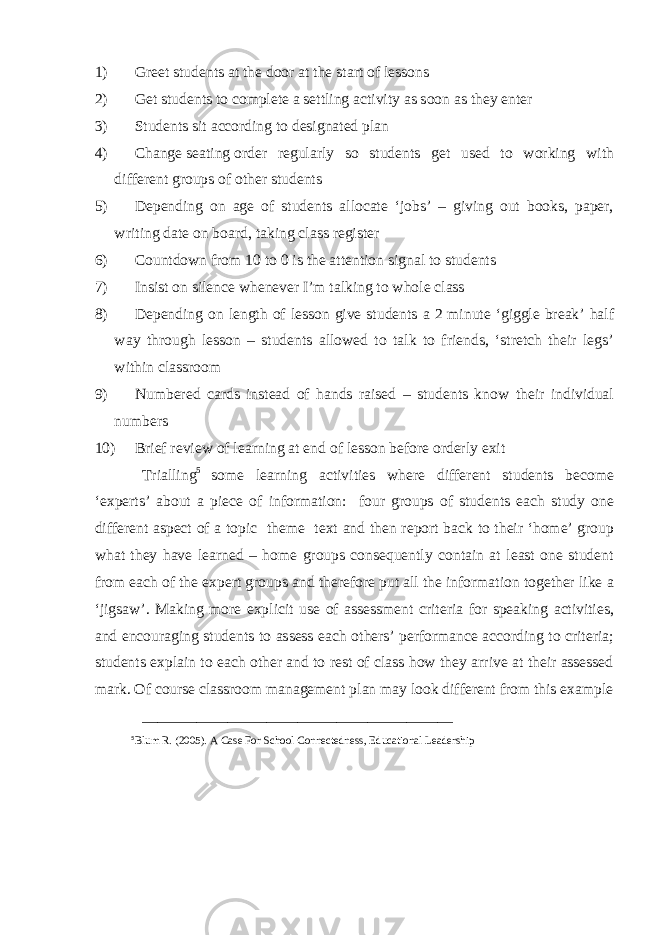 1) Greet students at the door at the start of lessons 2) Get students to complete a settling activity as soon as they enter 3) Students sit according to designated plan 4) Change   seating   order regularly so students get used to working with different groups of other students 5) Depending on age of students allocate ‘jobs’ – giving out books, paper, writing date on board, taking class register 6) Countdown from 10 to 0 is the attention signal to students 7) Insist on silence whenever I’m talking to whole class 8) Depending on length of lesson give students a 2 minute ‘giggle break’ half way through lesson – students allowed to talk to friends, ‘stretch their legs’ within classroom 9) Numbered cards instead of hands raised – students know their individual numbers 10) Brief review of learning at end of lesson before orderly exit Trialling 5 some learning activities where different students become ‘experts’ about a piece of information: four groups of students each study one different aspect of a topic theme text and then report back to their ‘home’ group what they have learned – home groups consequently contain at least one student from each of the expert groups and therefore put all the information together like a ‘jigsaw’. Making more explicit use of assessment criteria for speaking activities, and encouraging students to assess each others’ performance according to criteria; students explain to each other and to rest of class how they arrive at their assessed mark. Of course classroom management plan may look different from this example ________________________________________ 5 Blum R. (2005). A Case For School Connectedness, Educational Leadership 