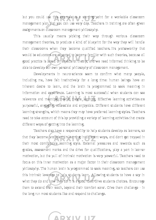 but you could use this example as a starting point for a workable classroom management plan that you can use very day. Teachers in training are often given assignments on classroom management philosophy. This usually means picking their way through various classroom management theories, to produce a kind of blueprint for the way they will handle their classrooms when they become qualified teachers.   It&#39;s praiseworthy that would-be educators are expected to become familiar with such theories, because all good practice is based on aspects of theory, and we need informed thinking to be able to develop our own personal philosophy of classroom management. Developments in neuro-science seem to confirm what many people, including me, have felt instinctively for a long time: human beings have an inherent desire to learn, and the brain is programmed to seek meaning in information and experience. Learning is most successful when students can see relevance and meaning in what they&#39;re learning. Effective learning activities   are purposeful, engaging, accessible and enjoyable. Different students have different learning strengths, which means they may have preferred learning styles.   Teachers need to take account of this by providing a variety of learning activities that create different ways of getting into the learning. Teachers also have a responsibility to help students develop as learners, so that they become proficient in learning in different ways, and don&#39;t get trapped in their most comfortable learning style. External pressures and rewards such as grades, assessment marks and the drive for qualifications, play a part in   learner motivation,   but the pull of intrinsic motivation is very powerful.   Teachers need to focus on this inner motivation as a major factor in their classroom management philosophy. The human brain is programmed to seek meaning, so teachers can use this intrinsic leverage to help students learn. Allowing students to have a say in what they do and how they do it is a good idea. Give students choices. Encourage them to extend their reach,   beyond their &#39;comfort zone&#39;. Give them challenge - in the long run most students like and respond to challenge. 