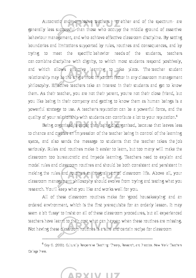 Autocratic and permissive teachers - at either end of the spectrum- are generally less successful than those who occupy the middle ground of assertive behaviour management, and who achieve effective   classroom discipline. By setting boundaries and limitations supported by rules, routines and consequences, and by trying to meet the specific   behavior needs   of the students, teachers can   combine   discipline with dignity, to which most students respond positively, and which allows effective learning to take place. The   teacher student relationship   may be the single most important factor in any classroom management philosophy. Effective teachers take an interest in their students and get to know them. As their teacher, you are not their parent, you&#39;re not their close friend, but you like being in their company and getting to know them as human beings is a powerful strategy to use. A teacher&#39;s   reputation   can be a powerful force, and the quality of your relationship with students can contribute a lot to your   reputation. 6 Being organized is better than being disorganized, because that leaves less to chance and creates an impression of the teacher being in control of the learning space, and also sends the message to students that the teacher takes the   job seriously. Rules and routines make it easier to learn, but too many will make the classroom too bureaucratic and impede learning. Teachers need to explain and model rules and   classroom routines   and should be both consistent and persistent in making the rules and routines an integral part of classroom life. Above all, your classroom management philosophy should evolve from   trying and testing   what you research. You&#39;ll keep what you like and works well for you. All of these classroom routines make for &#39;good housekeeping&#39; and an ordered environment, which is the first prerequisite for an orderly lesson. It may seem a bit &#39;fussy&#39; to insist on all of these classroom procedures, but all experienced teachers have learnt to their cost what can happen when these routines are missing. Not having these classroom routines is a sure and certain recipe for classroom ________________________________________________ 6 Gay G. (2000). Culturally Responsive Teaching: Theory, Research, and Practice. New York: Teachers College Press. 