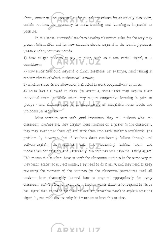 chaos, sooner or later. As well as functional procedures for an orderly classroom, certain routines are necessary to make   teaching and learning   as impactful as possible. In this sense, successful teachers develop classroom rules for the way they present information and for how students should respond in the learning process. These kinds of routines include: 1) how to get students to pay attention, such as a non verbal signal, or a countdown; 2) how students should respond to direct questions: for example, hand raising or random choice of which students will answer; 3) whether students are allowed or instructed to work cooperatively at times; 4) noise levels allowed in class: for example, some tasks may require silent individual attention, while others may require cooperative learning in pairs or groups - and students need to be made aware of acceptable noise levels and protocols for each task. Most teachers start with good intentions: they tell students what the classroom routines are, they display these routines on a poster in the classroom, they may even print them off and stick them into each student&#39;s workbook. The problem is, however, that if teachers don&#39;t consistently follow through and actively   explain the routines, and the reasoning behind them and model   them   consistently and persistenly , the routines will have no lasting effect. This means that teachers have to   teach   the classroom routines in the same way as they teach academic subject matter, they need to do it early, and they need to keep revisiting the &#39;content&#39; of the routines for the classroom procedures until all students have thoroughly learned how to respond appropriately for every classroom activity. So, for example, if teacher wants students to respond to his or her signal that to use to get them to be silent, a teacher needs to explain what the signal is , and must discuss why it&#39;s important to have this routine. 