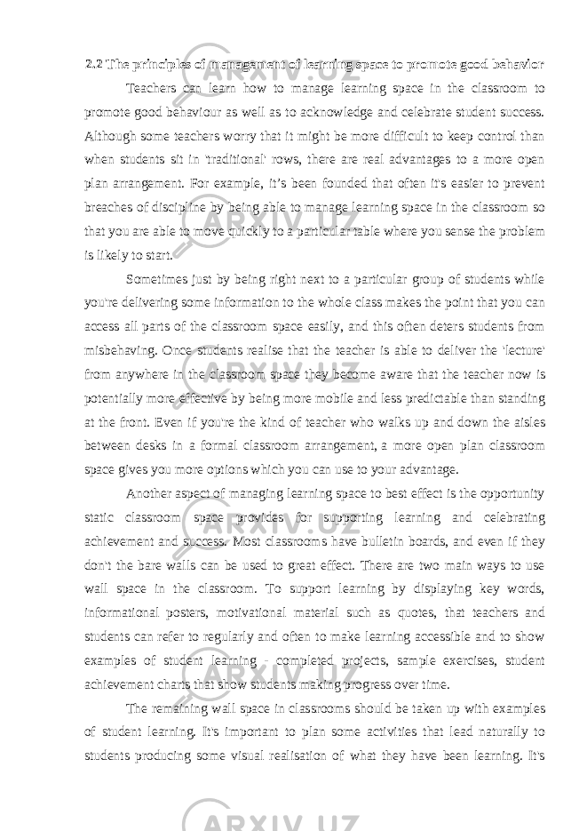 2.2 The principles of management of learning space to promote good behavior Teachers can learn how to manage learning space in the classroom to promote good behaviour as well as to acknowledge and celebrate student success. Although some teachers worry that it might be more difficult to keep control than when students sit in &#39;traditional&#39; rows, there are real advantages to a more open plan arrangement. For example, it’s been founded that often it&#39;s easier to prevent breaches of discipline by being able to manage learning space in the classroom so that you are able to move quickly to a particular table where you sense the problem is likely to start. Sometimes just by being right next to a particular group of students while you&#39;re delivering some information to the whole class makes the point that you can access all parts of the classroom space easily, and this often deters students from misbehaving. Once students realise that the teacher is able to deliver the &#39;lecture&#39; from anywhere in the classroom space they become aware that the teacher now is potentially more effective by being more mobile and less predictable than standing at the front. Even if you&#39;re the kind of teacher who walks up and down the aisles between desks in a formal classroom arrangement,   a more open plan classroom space gives you more options which you can use to your advantage. Another aspect of managing learning space to best effect is the opportunity static classroom space provides for supporting learning and celebrating achievement and success. Most classrooms have bulletin boards, and even if they don&#39;t the bare walls can be used to great effect. There are two main ways to use wall space in the classroom. To support learning by displaying key words, informational posters, motivational material such as quotes, that teachers and students can refer to regularly and often to make learning accessible and to show examples of student learning - completed projects, sample exercises, student achievement charts that show students making progress over time. The remaining wall space in classrooms should be taken up with examples of student learning. It&#39;s important to plan some activities that lead naturally to students producing some visual realisation of what they have been learning. It&#39;s 