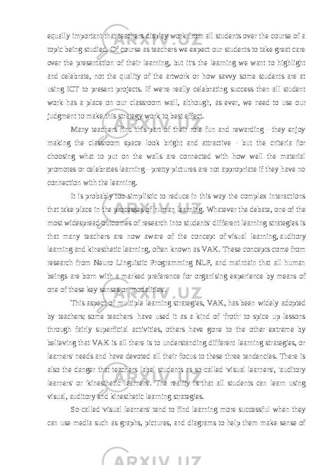 equally important that teachers display work from all students over the course of a topic being studied. Of course as teachers we expect our students to take great care over the presentation of their learning, but it&#39;s the learning we want to highlight and celebrate, not the quality of the artwork or how savvy some students are at using ICT to present projects. If we&#39;re really celebrating success then all student work has a place on our classroom wall, although, as ever, we need to use our judgment to make this strategy work to best effect. Many teachers find this part of their role fun and rewarding - they enjoy making the classroom space look bright and attractive - but the criteria for choosing what to put on the walls are connected with how well the material promotes or celebrates learning - pretty pictures are not appropriate if they have no connection with the learning. It is probably too simplistic to reduce in this way the complex interactions that take place in the processes of human learning. Whatever the debate, one of the most widespread outcomes of research into students&#39; different learning strategies is that many teachers are now aware of the concept of   visual learning ,   auditory learning   and   kinesthetic learning , often known as VAK. These concepts come from research from Neuro Linguistic Programming NLP, and maintain that all human beings are born with a marked preference for organising experience by means of one of these key senses or &#39;modalities&#39;. This aspect of multiple learning strategies, VAK,   has been widely adopted by teachers;   some teachers   have used it as a kind of &#39;froth&#39; to spice up lessons through fairly superficial activities, others have gone to the other extreme by believing that VAK is all there is to understanding different learning strategies, or learners&#39; needs and have devoted all their focus to these three tendencies. There is also the danger that teachers label students as so-called &#39;visual learners&#39;, &#39;auditory learners&#39; or &#39;kinesthetic learners&#39;. The reality is that all students can learn using visual, auditory and kinesthetic learning strategies. So-called   &#39;visual learners&#39; tend to find learning more successful when they can use media such as graphs, pictures, and diagrams to help them make sense of 