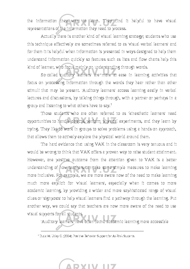 the information they want to learn. They find it helpful to have visual representations of the information they need to process. Actually there is another kind of visual learning strategy; students who use this technique effectively are sometimes referred to as &#39;visual-verbal learners&#39; and for them it is helpful when information is presented in ways designed to help them understand information quickly so features such as lists and flow charts help this kind of learner, who focus mainly on understanding through words. So-called   &#39;auditory learners&#39; are more at ease in learning activities that focus on processing information through the words they hear rather than other stimuli that may be present. &#39;Auditory learners&#39; access learning easily in verbal lectures and discussions, by talking things through, with a partner or perhaps in a group and listening to what others have to say. 7 Those students who are often referred to as &#39;kinesthetic learners&#39; need opportunities to handle objects, perform physical experiments, and they learn by trying. They like to work in groups to solve problems using a hands-on approach, that allows them to actively explore the physical world around them. The hard evidence that using VAK in the classroom is very tenuous and it would be wrong to think that VAK offers a proven way to raise student attainment. However, one positive outcome from the attention given to VAK is a better understanding of how teachers can take some simple measures to make learning more inclusive. For example, we are more aware now of the need to make learning much more explicit for &#39;visual learners&#39;, especially when it comes to more academic learning, by providing a wider and more sophisticated range of visual clues or &#39;signposts&#39; to help visual learners find a pathway through the learning. Put another way, we could say that teachers are now more aware of the need to use visual supports for all students. &#39;Auditory learners&#39; have often found academic learning more accessible ______________________________________________ 7 Duda M. Utley C. (2004). Positive Behavior Support for At-Risk Students. 