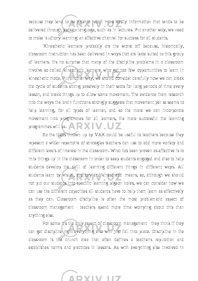 because they tend to be able to recall more easily information that tends to be delivered through spoken language, such as in lectures. Put another way, we need to make &#39;auditory learning&#39; an effective channel for success for all students. &#39;Kinesthetic learners&#39; probably are the worst off because, historically, classroom instruction has been delivered in ways that are least suited to this group of learners. It&#39;s no surprise that many of the discipline problems in a classroom involve so-called &#39;kinesthetic learners&#39; who get too few opportunities to learn in kinesthetic mode. Put another way, we should consider carefully how we can break the cycle of students sitting passively in their seats for long periods of time every lesson, and break things up to allow some movement. The evidence from research into the ways the brain functions strongly suggests that movement   per se   seems to help learning, for all types of learner, and so the more we can incorporate movement into programmes for all learners, the more successful the learning programmes will be. So the ideas thrown up by VAK could be useful to teachers because they repesent a wider repertoire of strategies teachers can use to add more variety and different levels of interest in the classroom. What has been proven as effective is to &#39;mix things up&#39; in the classroom in order to keep students engaged and also to help students develop the skill of learning different things in different ways. All students learn by visual, auditory and kinesthetic   means, so, although we should not put our students into specific learning pigeon holes, we can consider how we can use the different capacities all students have to help them learn as effectively as they can. Classroom discipline is often the most problematic aspect of classroom management - teachers spend more time worrying about this than anything else. For some it&#39;s the   only   aspect of classroom management - they think if they can get discipline right everything else will just fall into place. Discipline in the classroom is the crunch area that often defines a teacher&#39;s reputation and establishes norms and practices in lessons. As with everything else involved in 