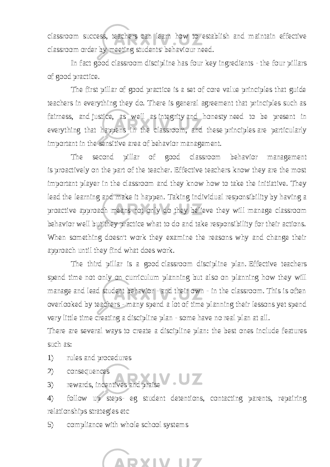 classroom success, teachers can learn how to establish and maintain effective classroom order by meeting students&#39; behaviour need. In fact good classroom discipline has four key ingredients - the   four pillars of good practice . The first pillar of good practice is a set of core value principles that guide teachers in everything they do. There is general agreement that principles such as fairness , and   justice , as well as   integrity   and honesty   need to be present in everything that happens in the classroom, and these   principles   are particularly important in the sensitive area of behavior management. The second pillar of good classroom behavior management is   proactively   on the part of the teacher. Effective teachers know they are the most important player in the classroom and they know how to take the initiative. They lead the learning and make it happen. Taking   individual responsibility   by having a proactive approach means not only do they believe they will manage classroom behavior well but they practice what to do and take responsibility for their actions. When something doesn&#39;t work they examine the reasons why and change their approach until they find what does work. The third pillar is a good   classroom discipline plan.   Effective teachers spend time not only on curriculum planning but also on planning how they will manage and lead student behavior - and their own - in the classroom. This is often overlooked by teachers - many spend a lot of time planning their lessons yet spend very little time creating a discipline plan - some have no real plan at all. There are several ways to create a discipline plan: the best ones include features such as: 1) rules and procedures 2) consequences 3) rewards, incentives and praise 4) follow up steps- eg student detentions, contacting parents, repairing relationships strategies etc 5) compliance with whole school systems 