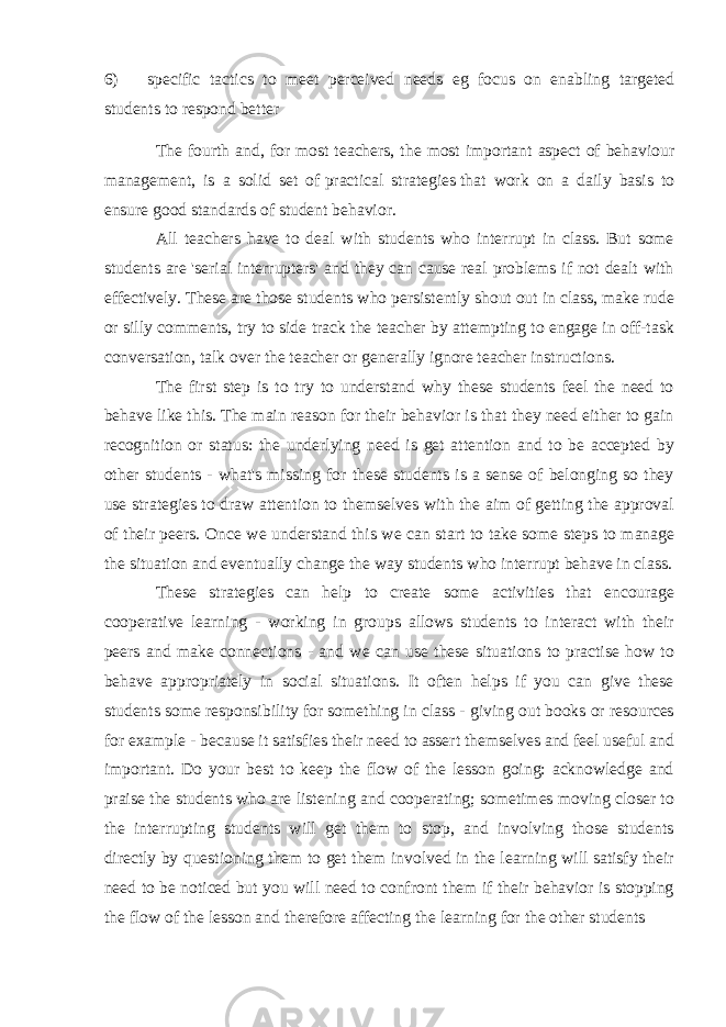 6) specific tactics to meet perceived needs eg focus on enabling targeted students to respond better The fourth and, for most teachers, the most important aspect of behaviour management, is a solid set of   practical strategies   that work on a daily basis to ensure good standards of student behavior. All teachers have to deal with students who interrupt in class. But some students are &#39;serial interrupters&#39; and they can cause real problems if not dealt with effectively. These are those students who persistently shout out in class, make rude or silly comments, try to side track the teacher by attempting to engage in off-task conversation, talk over the teacher or generally ignore teacher instructions. The first step is to try to understand why these students feel the need to behave like this. The main reason for their behavior is that they need either to gain recognition or status: the underlying need is get attention and to be accepted by other students - what&#39;s missing for these students is a sense of belonging so they use strategies to draw attention to themselves with the aim of getting the approval of their peers. Once we understand this we can start to take some steps to manage the situation and eventually change the way students who interrupt behave in class. These strategies can help to create some activities that encourage cooperative learning - working in groups allows students to interact with their peers and make connections - and we can use these situations to practise how to behave appropriately in social situations. It often helps if you can give these students some responsibility for something in class - giving out books or resources for example - because it satisfies their need to assert themselves and feel useful and important. Do your best to keep the flow of the lesson going: acknowledge and praise the students who are listening and cooperating; sometimes moving closer to the interrupting students will get them to stop, and involving those students directly by questioning them to get them involved in the learning will satisfy their need to be noticed but you will need to confront them if their behavior is stopping the flow of the lesson and therefore affecting the learning for the other students 