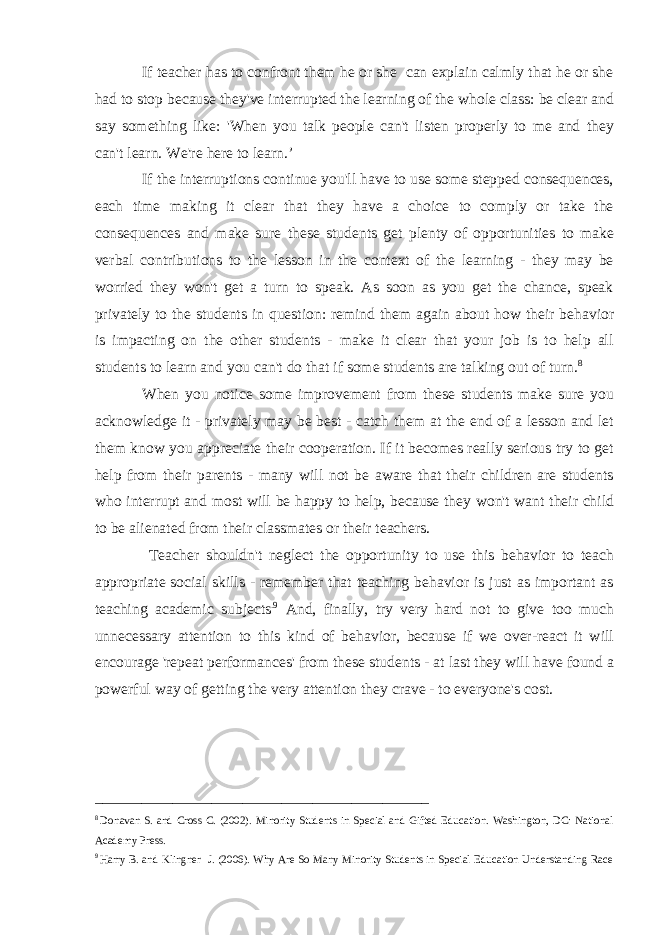 If teacher has to confront them he or she can explain calmly that he or she had to stop because they&#39;ve interrupted the learning of the whole class: be clear and say something like: &#39;When you talk people can&#39;t listen properly to me and they can&#39;t learn. We&#39;re here to learn.’ If the interruptions continue you&#39;ll have to use some stepped consequences, each time making it clear that they have a choice to comply or take the consequences and make sure these students get plenty of opportunities to make verbal contributions to the lesson in the context of the learning - they may be worried they won&#39;t get a turn to speak. As soon as you get the chance, speak privately to the students in question: remind them again about how their behavior is impacting on the other students - make it clear that your job is to help all students to learn and you can&#39;t do that if some students are talking out of turn. 8 When you notice some improvement from these students make sure you acknowledge it - privately may be best - catch them at the end of a lesson and let them know you appreciate their cooperation. If it becomes really serious try to get help from their parents - many will not be aware that their children are students who interrupt and most will be happy to help, because they won&#39;t want their child to be alienated from their classmates or their teachers. Teacher shouldn&#39;t neglect the opportunity to use this behavior to teach appropriate social skills - remember that teaching behavior is just as important as teaching academic subjects .9 And, finally, try very hard not to give too much unnecessary attention to this kind of behavior, because if we over-react it will encourage &#39;repeat performances&#39; from these students - at last they will have found a powerful way of getting the very attention they crave - to everyone&#39;s cost. ___________________________________________ 8 Donavan S. and Cross C. (2002). Minority Students in Special and Gifted Education. Washington, DC: National Academy Press. 9 Harry B. and Klingner J. (2006). Why Are So Many Minority Students in Special Education Understanding Race 